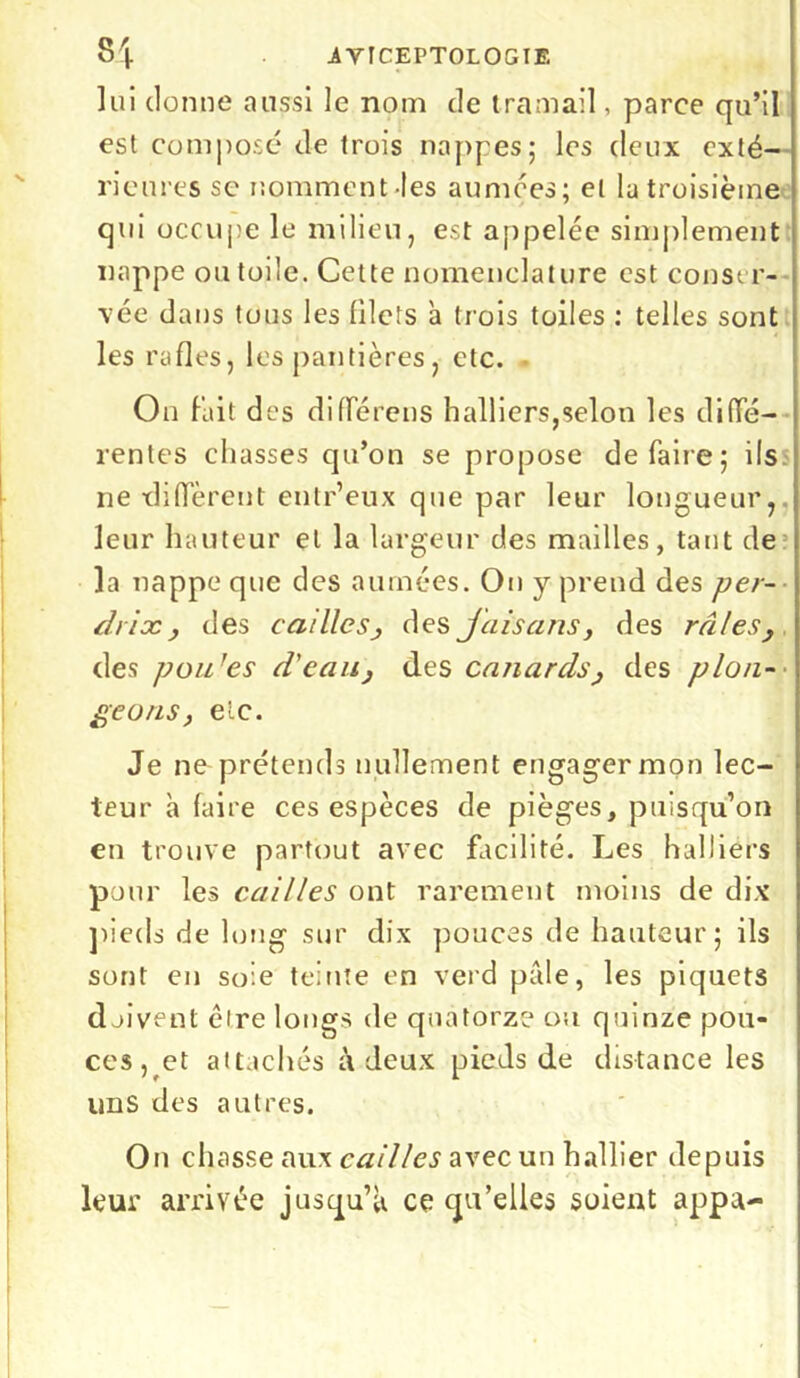 lui donne aussi le nom de tram ail, parce qu’il est composé de trois nappes; les deux exté- rieures se nomment les aumées; et la troisième qui occupe le milieu, est appelée simplement nappe ou toile. Cette nomenclature est conser- vée dans tous les filets a trois toiles : telles sont les rafles, les pantières, etc. On fait des différens halliers,selon les diffé- rentes chasses qu’on se propose défaire; ils ne diffèrent entr’eux que par leur longueur, leur hauteur et la largeur des mailles, tant de la nappe que des aumées. Ou y prend des per- drix, des cailles, des jais ans, des râles, des pou'es d'eau, des canards, des plon- geons, etc. Je ne prétends nullement engagermon lec- teur à faire ces espèces de pièges, puisqu’on en trouve partout avec facilité. Les halliérs pour les cailles ont rarement moins de dix pieds de long sur dix pouces de hauteur; ils sont eu soie teinte en verd pâle, les piquets doivent cire longs de quatorze ou quinze pou- ces, et attachés à deux pieds de distance les uns des autres. On chasse aux cailles avec un hallier depuis leur arrivée jusqu’à ce qu’elles soient appa-