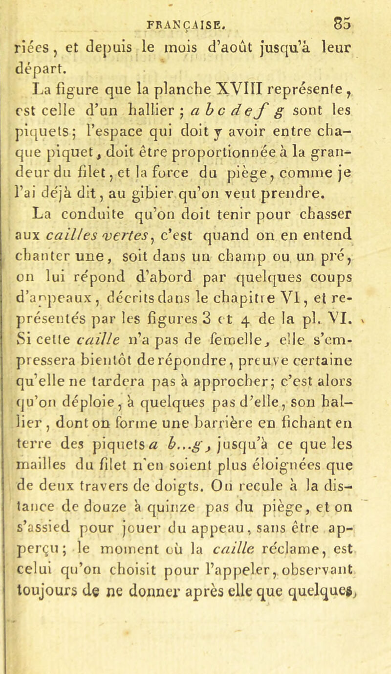 riées, et depuis le mois d’août jusqu’à leur départ. La figure que la planche XVIII représente , est celle d’un hallier ; a b c d ef g sont les piquets; l’espace qui doit j avoir entre cha- que piquet, doit être proportionnée à la gran- deur du filet, et la force du piège, comme je l’ai déjà dit, au gibier qu’on veut prendre. La conduite qu’on doit tenir pour chasser aux cailles vertes, c’est quand on en entend chanter une, soit dans un champ ou un pré, on lui répond d’abord par quelques coups d’appeaux , décrits dans le chapitre Vl, et re- présentés par les figures 3 et 4 de la pl. VI. Si celle caille n’a pas de femelle., elle s’em- pressera bientôt de répondre, preuve certaine qu’elle ne tardera pas a approcher; c’est alors qu’on déploie, à quelques pas d’elle, son hal- lier , dont on forme une barrière en fichant en terre des piquets a b...g, jusqu’à ce que les mailles du filet n'en soient plus éloignées que de deux travers de doigts. Ou recule à la dis- tance de douze à quinze pas du piège, et on s’assied pour jouer du appeau, sans être ap- perçu ; le moment où la caille réclame, est celui qu’on choisit pour l’appeler, observant toujours de ne donner après elle que quelques,