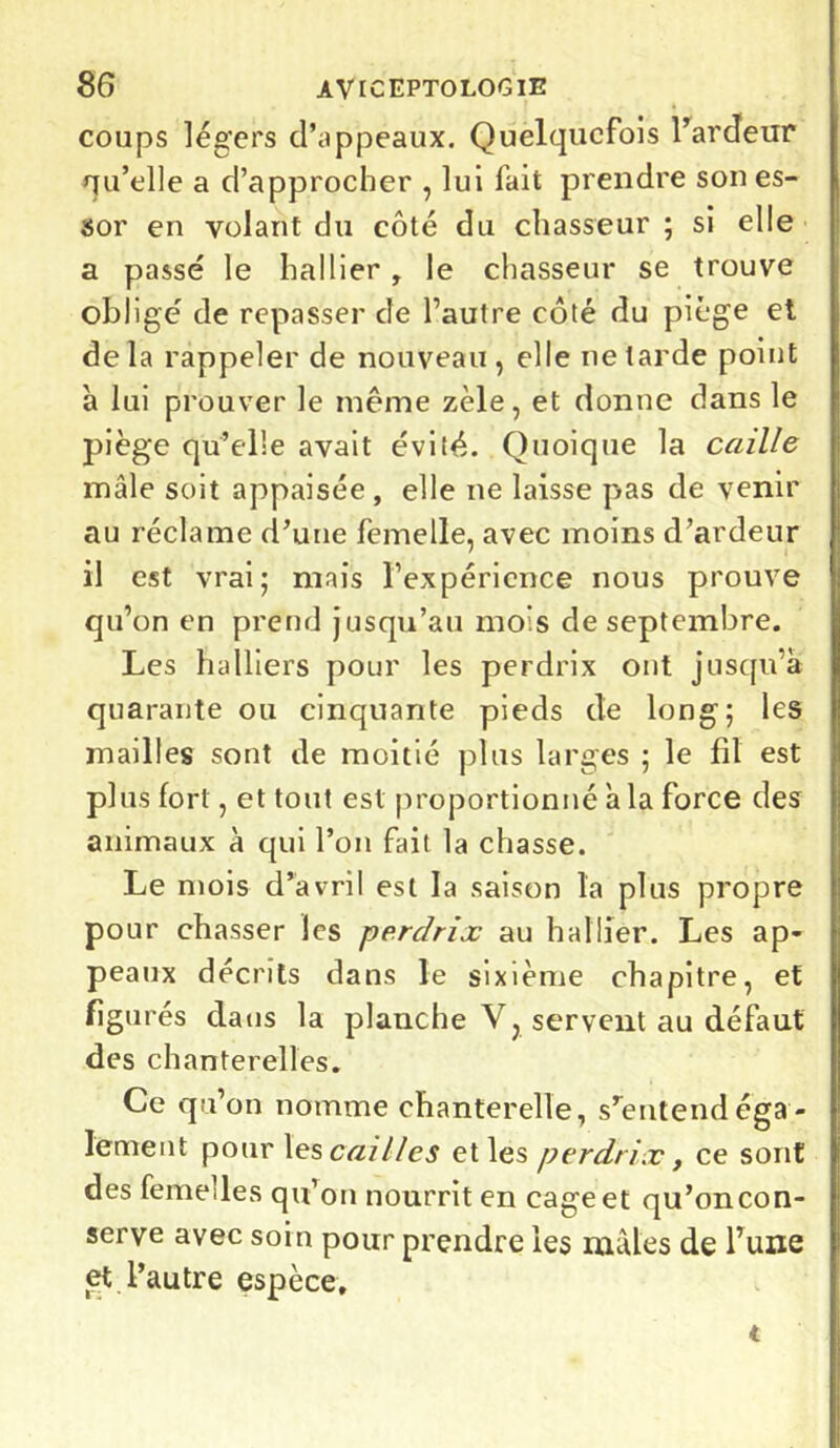 coups légers d’appeaux. Quelquefois l’ardeur qu’elle a d’approcher , lui fait prendre son es- sor en volant du côté du chasseur ; si elle a passé le liai lier , le chasseur se trouve obligé de repasser de l’autre côté du piège et delà rappeler de nouveau, elle ne tarde point à lui prouver le même zèle, et donne dans le piège qu’elle avait évité. Quoique la caille mâle soit appaisée , elle ne laisse pas de venir au réclame d’une femelle, avec moins d’ardeur il est vrai; mais l’expérience nous prouve qu’on en prend jusqu’au mois de septembre. Les huiliers pour les perdrix ont jusqu’à quarante ou cinquante pieds de long; les mailles sont de moitié plus larges ; le fil est plus fort, et tout est proportionné à la force des animaux à qui l’on fait la chasse. Le mois d’avril est la saison la plus propre po ur chasser les perdrix au h al lier. Les ap- peaux décrits dans le sixième chapitre, et figurés dans la planche V, servent au défaut des chanterelles. Ce qu’on nomme chanterelle, s’entend éga - lement pour les cailles et les perdrix, ce sont des femelles qu’on nourrit en cage et qu’on con- serve avec soin pour prendre les mâles de l’une et l’autre espèce. t