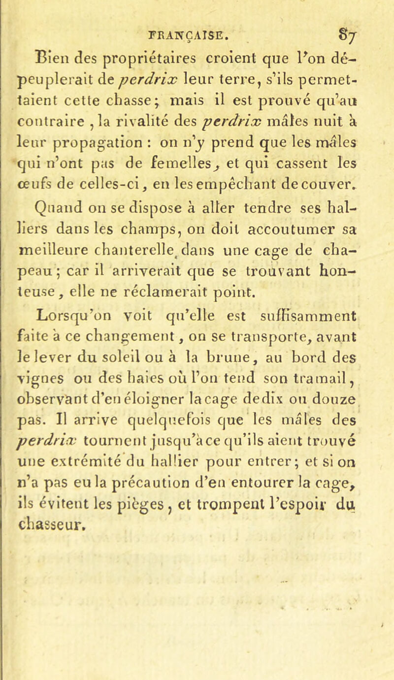 Bien des propriétaires croient que Bon dé- peuplerait de perdrix leur terre, s’ils permet- taient cette chasse; mais il est prouvé qu’au contraire ,1a rivalité des perdrix mâles nuit à leur propagation : on n’j> prend que les mâles qui n’ont pas de femelles^, et qui cassent les œufs de celles-ci, en les empêchant de couver. Quand on se dispose à aller tendre ses hal- liers dans les champs, on doit accoutumer sa meilleure chanterelle, clans une cage de cha- peau ; car il arriverait que se trouvant hon- teuse, elle ne réclamerait point. Lorsqu’on voit qu’elle est suffisamment faite a ce changement, on se transporte, avant le lever du soleil ou à la brune, au bord des vignes ou des haies où l’on tend son tramail, observant d’en éloigner laçage dedix ou douze pas. Il arrive quelquefois que les mâles des perdrix tournent jusqu’à ce qu’ils aient trouvé une extrémité du halîier pour entrer; et si on n’a pas eu la précaution d’en entourer la cage, ils évitent les pièges , et trompent l’espoir du chasseur.