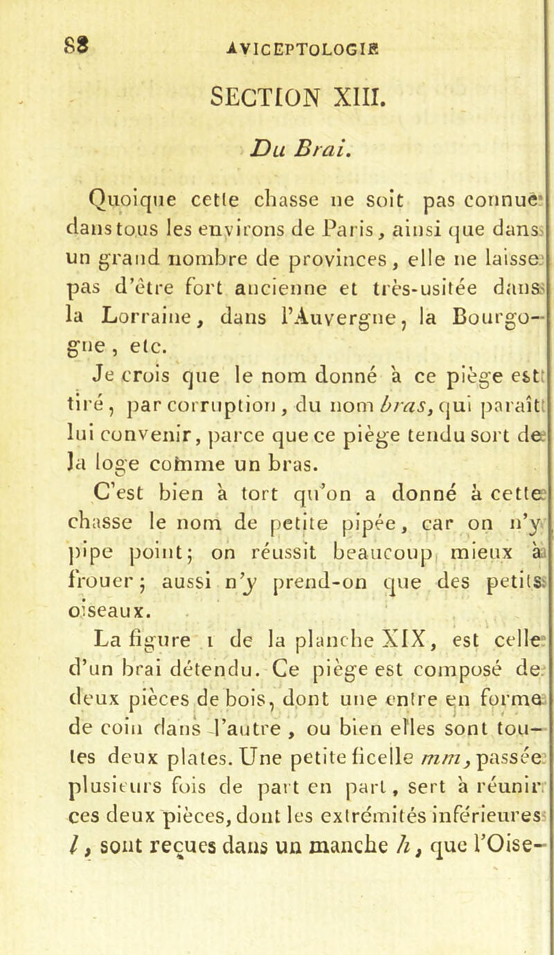 S8 SECTION XIII. D u B/ai. Quoique cette chasse ne soit pas connue5 dans tous les environs de Paris, ainsi que dans un grand nombre de provinces, elle ne laisse pas d’être fort ancienne et très-usitée dans- la Lorraine, dans l’Auvergne, la Bourgo- gne , etc. Je crois que le nom donné a ce piège est; tiré, par corruption , du nom bras, qui paraît lui convenir, parce que ce piège tendu sort de Ja loge coinme un bras. C’est bien a tort qu’on a donné à cette chasse le nom de petite pipée, car on n’y pipe point; on réussit beaucoup mieux à frouer; aussi n’y prend-on que des petits: oiseaux. La figure i de la planche XIX, est celle d’un brai détendu. Ce piège est composé de deux pièces de bois, dont une entre en forme de coin dans l’autre , ou bien elles sont tou- tes deux plates. Une petite ficelle mm, passée plusieurs fois de part en part, sert a réunir ces deux pièces, dont les extrémités inférieures /, sont reçues dans un manche h, que l’Oise-