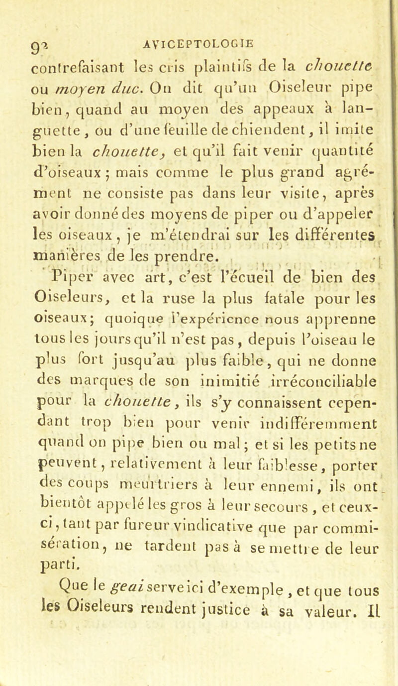 contrefaisant les cris plaintifs de la chouette ou moyen duc. Ou dit qu’un Oiseleur pipe bien, quand au moyen des appeaux a lan- guette, ou d’une feuille de chiendent, il imite bien la chouette, et qu’il fait venir quantité d’oiseaux ; mais comme le plus grand agré- ment ne consiste pas dans leur visite, après avoir donné des moyens de piper ou d’appeler les oiseaux, je m’étendrai sur les différentes ' ii ■ j manières de les prendre. Piper avec art, c’est l’écueil de bien des Oiseleurs, et la ruse la plus fatale pour les Oiseaux; quoique l'expérience nous apprenne tous les jours qu’il n’est pas, depuis l’oiseau le plus fort jusqu’au plus faible, qui ne donne des marques de son inimitié irréconciliable pour la chouette, ils s y connaissent cepen- dant trop b;en pour venir indifféremment quand on pipe bien ou mal; et si les petits ne peuvent, relativement à leur faiblesse, porter des coups meurtriers à leur ennemi, ils ont bientôt appelé les gros à leur secours, et ceux- ci, tant par fureur vindicative que par commi- se! ation, ne lardent pas à se mettre de leur parti. Que le geai serve ici d’exemple , et que tous les Oiseleuis rendent justice à sa valeur. IL