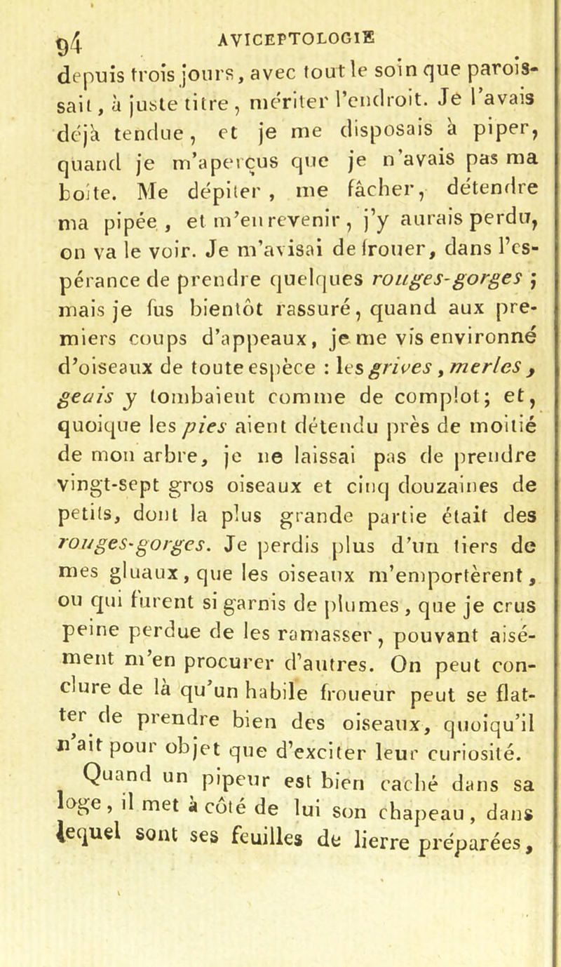 depuis trois jours, avec tout le soin que parois- sait, à juste titre , mériter l’endroit. Je l’avais déjà tendue, et je me disposais a piper, quand je m’aperçus que je n’avais pas ma boite. Me dépiter, me fâcher, détendre ma pipée, et m’en revenir , )’y aurais perdu, on va le voir. Je m’avisai de (rouer, clans l’es- pérance de prendre quelques rouges-gorges j mais je fus bientôt rassuré, quand aux pre- miers coups d’appeaux, je me vis environné d’oiseaux de toute espèce : les grives, merles , geais y tombaient comme de complot; et, quoique les pies aient détendu près de moitié de mon arbre, je ne laissai pas de prendre vingt-sept gros oiseaux et cinq douzaines de petits, dont la plus grande partie était des rouges-gorges. Je perdis plus d’un tiers de mes gluaux, que les oiseaux m’emportèrent, ou qui furent si garnis de plumes , que je crus peine perdue de les ramasser, pouvant aisé- ment m en procurer d’autres. On peut con- clure de la qu un habile froueur peut se flat- ter de prendre bien des oiseaux, quoiqu’il u ait pour objet que d’exciter leur curiosité. Quand un pipeur est bien caché dans sa oge , il met à coté de lui son chapeau, dans lequel sont ses feuilles de lierre préparées.