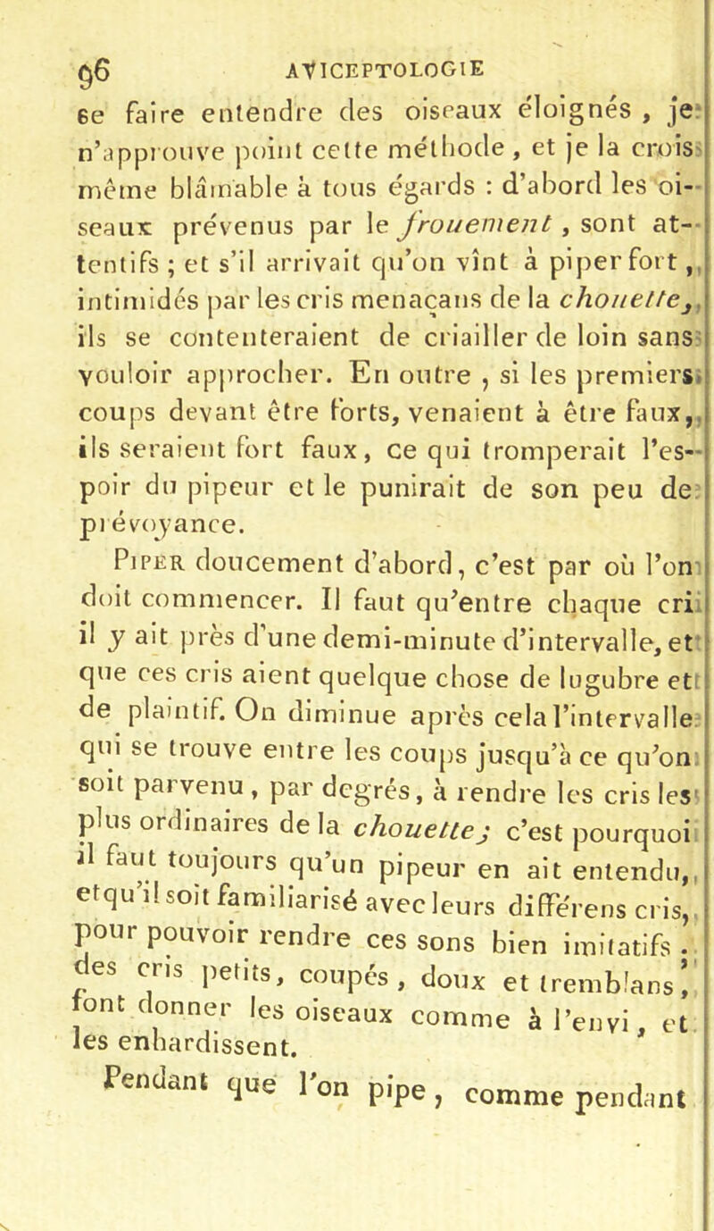 6e faire entendre clés oiseaux éloignés , je n’approuve point celte méthode , et je la crois même blâmable à tous égards : d’abord les oi- seaux prévenus par le Jrouement, sont at- tentifs ; et s’il arrivait qu’on vînt à piper fort, intimidés par les cris menaçans de la chouette3 ils se contenteraient de criailler de loin sans vouloir approcher. En outre , si les premiers coups devant être forts, venaient à être faux, ils seraient fort faux, ce qui tromperait l’es- i poir du pipeur et le punirait de son peu de ; prévoyance. Piper doucement d’abord, c’est par où l’on doit commencer. Il faut qu’entre chaque cri il y ait près d une demi-minute d’intervalle, et que ces cris aient quelque chose de lugubre et de plaintif. On diminue après cela l’intervalle qui se trouve entre les coups jusqu’à ce qu’on soit parvenu , par degrés, à rendre les cris les plus ordinaires delà chouettej c’est pourquoi il faut toujours qu’un pipeur en ait entendu,, etqu’d soit familiarisé avec leurs différens cris, j pour pouvoir îendre ces sons bien imitatifs • des cris petits, coupés, doux et trembfans tont donner les oiseaux comme àl’envi, et les enhardissent. Pendant que 1 on pipe , comme pendant