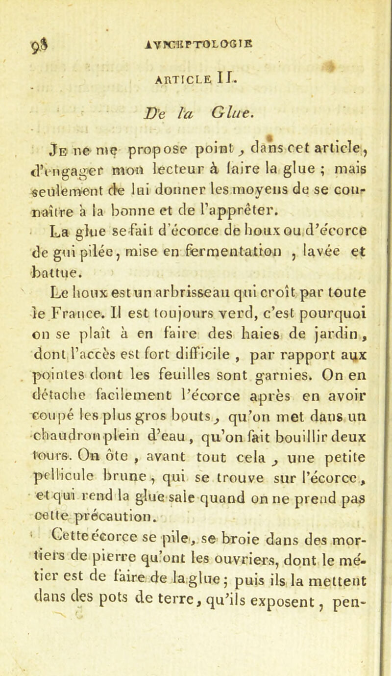 ARTICLE IJ. De la Glue. Je 11e me propose point , clans cet article, d’engager mon lecteur à laire la glue ; mais seulement de lui donner les moyens de se con- naître a la bonne et de l’apprêter. La glue se fait d’écorce de houx ou d’écorce de gui pilée, mise en fermentation , lavée et battue. Le houx est un arbrisseau qui croît par toute le France. Il est toujours verd, c’est pourquoi on se plaît à en faire des haies de jardin , dont l’accès est fort difficile , par rapport aux pointes dont les feuilles sont garnies. On en détache facilement l’écorce après en avoir coupé les plus gros bouts, qu’on met dans un •chaudron plein d’eau, qu’on fait bouillir deux tour&. On ôte , avant tout cela , une petite pellicule brune, qui se trouve sur l’écorce, et qui rend la glue saie quand on ne prend pas cette précaution. Cette écorce se pile, se broie dans des mor- tiers de pierre qu.ont les ouvriers, dont le mé- tiei est de faire de la glue; puis ils la mettent dans des pots de terre, qu’ils exposent, pen-