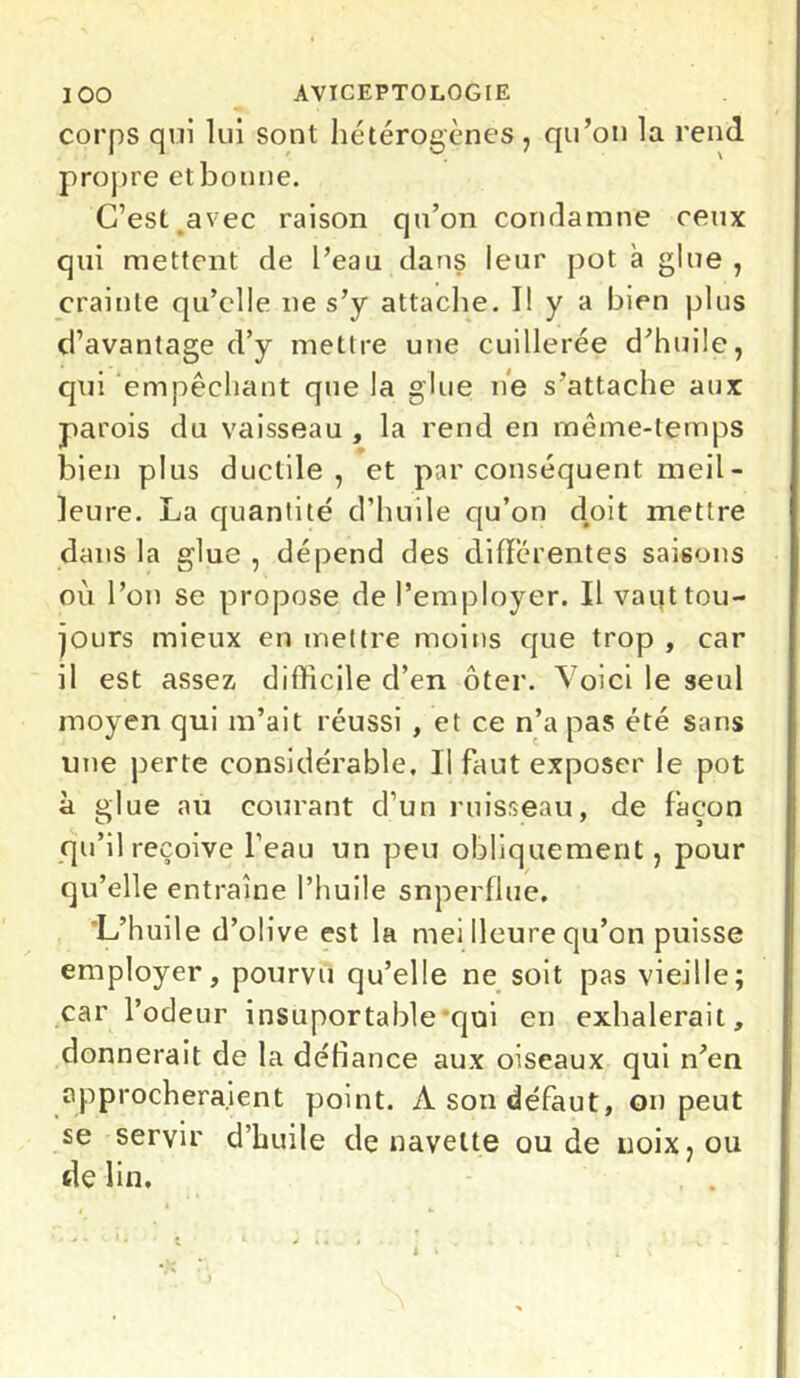 corps qui lui sont hétérogènes, qu’on la rend propre et bonne. C’est avec raison qu’on condamne ceux qui mettent de l’eau dans leur pot à glue , crainte qu’elle ne s’y attache. Il y a bien plus d’avantage d’y mettre une cuillerée d’huile, qui empêchant que la glue ne s’attache aux parois du vaisseau , la rend en même-temps bien plus ductile, et par conséquent meil- Jeure. La quantité d’huile qu’on doit mettre dans la glue , dépend des différentes saisons où l’on se propose de l’employer. Il vaut tou- jours mieux en mettre moins que trop , car il est assez difficile d’en ôter. Voici le seul moyen qui m’ait réussi , et ce n’a pas été sans une perte considérable. Il faut exposer le pot à glue au courant d’un ruisseau, de façon qu’il reçoive l’eau un peu obliquement, pour qu’elle entraîne l’huile superflue. L’huile d’olive est la mei Heure qu’on puisse employer, pourvu qu’elle ne soit pas vieille; car l’odeur insuportable qui en exhalerait, donnerait de la défiance aux oiseaux qui n’en approcheraient point. A son défaut, on peut se servir d’huile de navette ou de noix, ou de lin.