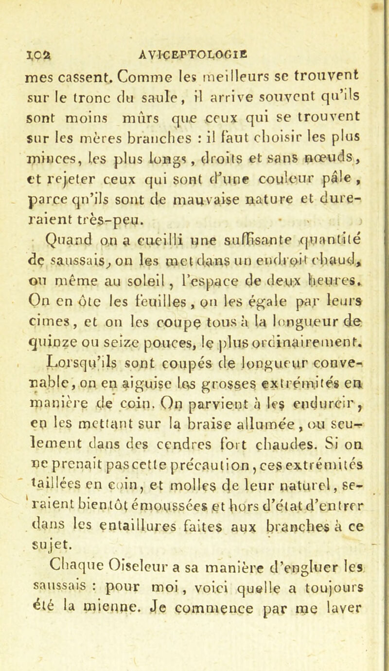 mes cassent. Comme les meilleurs se trouvent sur le (ronc du saule, il arrive souvent qu’ils sont moins mûrs que ceux qui se trouvent sur les mères branches : il faut choisir les plus minces, les plus longs, droits et sans nœuds, et rej.eter ceux qui sont d’une couleur pâle , parce qu’ils sont de mauvaise nature et dure- raient très-peu. Quand on a cueilli une suffisante quantité dç saussais, on les met dans un endroit chaud, ou même au soleil, l’espace de deux heures. On en olc les feuilles , on les égale par leurs cimes, et on les coupç tous à la longueur de quinze ou seize pouces, le plus ordinairement. Lorsqu’ils sont coupés de longueur conve- nable, on en aiguise las grosses extrémités en manière de coin. On parvient à les endurcir, en les mettant sur la braise allumée, ou seu- lement dans des cendres fort chaudes. Si on ne prenait pascette précaution, ces extrémités taillées en coin, et mol If $ de leur naturel, se- 1 raient bientôt émoussées et hors d’état d’entrer dans les entaiilures faites aux branches à ce sujet. Chaque Oiseleur a sa manière d’engluer les saussais : pour moi, voici quelle a toujours été la mienne. Je commence par me laver