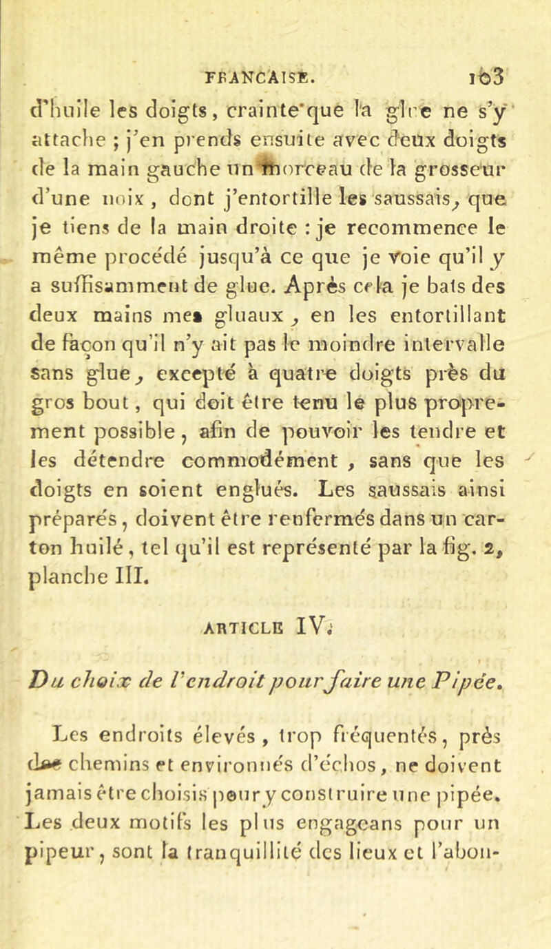 d’huile les doigts, crainte'que l'a glre ne s’y attache ; j’en prends ensuite avec deux doigts de la main gauche un’fhorceau de la grosseur d’une noix , dent j’entortille les saussais, que je tiens de la main droite : je recommence le même procédé jusqu’à ce que je voie qu’il y a suffisamment de glue. Après cela je bats des deux mains me» gluaux en les entortillant de façon qu’il n’y ait pas le moindre intervalle sans glue, excepté à quatre doigts près du gros bout, qui doit être tenu le plus propre- ment possible, afin de pouvoir les tendre et les détendre commodément , sans que les doigts en soient englués. Les saussais ainsi préparés , doivent être renfermés dans un car- ton huilé, tel qu’il est représenté par la fig. 2, planche III. article IV; D ll choix de V endroit pour faire une Pipée. Les endroits élevés, trop fréquentés, près cW chemins et environnés d’échos, ne doivent jamais être choisis pour y construire une pipée. Les deux motifs les plus engageans pour un pipeur, sont la tranquillité des lieux et Tabou-