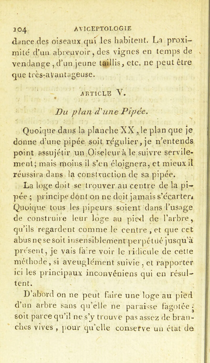 dance des oiseaux qui les habitent. La proxi- mité d’un abreuvoir, des vignes en temps de vendange, d’un jeune taillis, etc. ne peut être que très-aVantageuse. .ARTICLE V. , • ’ , Du plan d'une Pipée. Quoique dans la planche XX , le plan que je donne d’une pipée soit régulier, je n’entends point assujétir un Oiseleur à le suivre servile- ment; mais moins il s’en éloignera, et mieux il réussira dans la construction de sa pipée. La loge doit se trouver au centre de la pi- pée ; principe dont on ne doit jamais s’écarter* Quoicpie tous les pipeurs soient dans l’usage de construire leur loge au pied de l’arbre, qu’ils regardent comme le centre , et que cet abus nçsesoit insensiblement perpétué jusqu’à PV ésent, je vais faire voir le ridicule de cette méthode, si aveuglément suivie , et rapporter ici les principaux inconvéniens qui en résul- tent. D’abord on ne peut faire une loge au pied d’un arbre sans qu’elle ne paraisse fagotée* soit parce qu’il ne s'y trouve pas assez de bran- ches vives , pour qu'elle conserve un état de