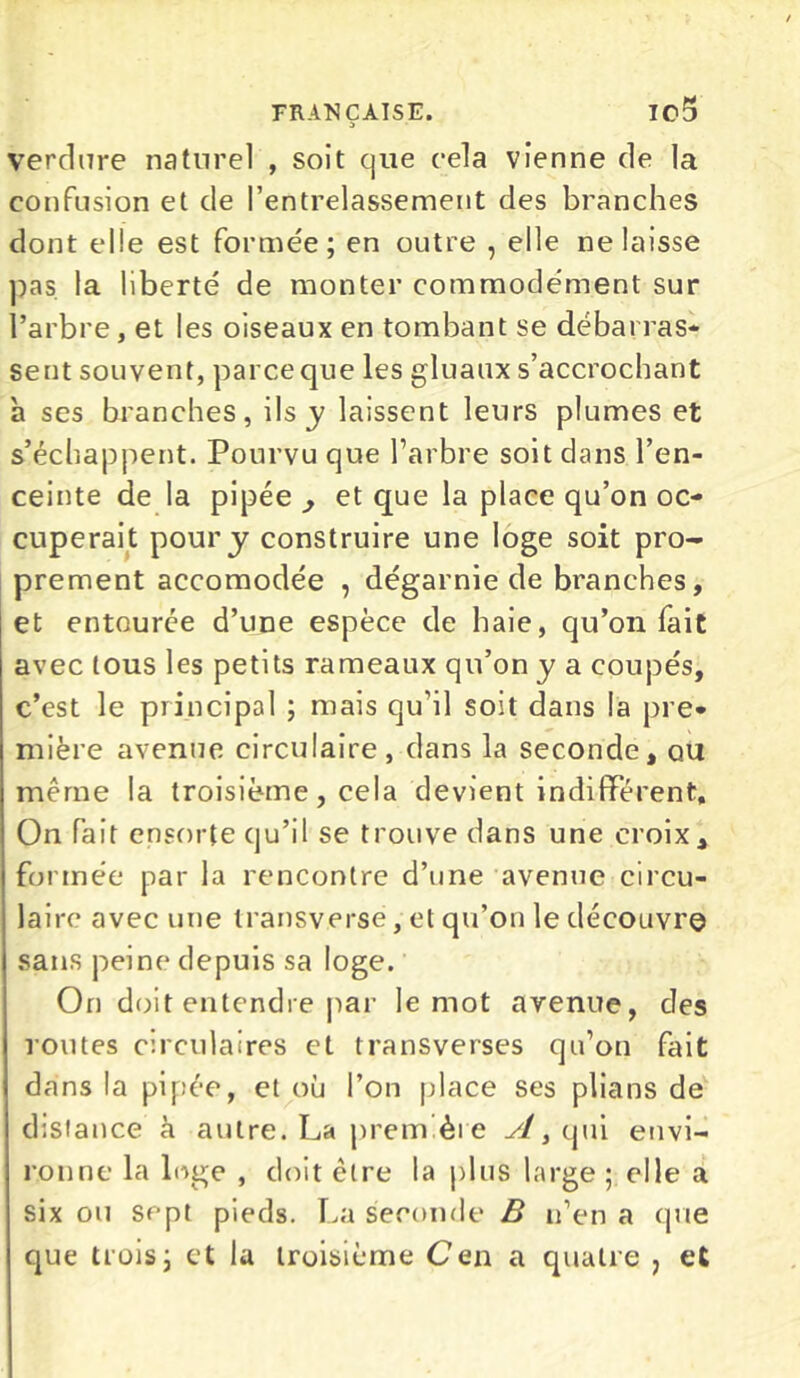 verdure naturel , soit que cela vienne de la confusion et de l’entrelassement des branches dont elle est formée; en outre , elle ne laisse pas la liberté de monter commodément sur l’arbre, et les oiseaux en tombant se débarras* sent souvent, parce que les gluaux s’accrochant h ses branches, ils y laissent leurs plumes et s’échappent. Pourvu que l’arbre soit dans l’en- ceinte de la pipée , et que la place qu’on oc- cuperait pour y construire une loge soit pro- prement accomodée , dégarnie de branches, et entourée d’une espèce de haie, qu’on fait avec tous les petits rameaux qu’on y a coupés, c’est le principal ; mais qu’il soit dans la pre* mifere avenue circulaire, dans la seconde, ou même la troisième, cela devient indifférent. On fait ensorte qu’il se trouve dans une croix , formée par la rencontre d’une avenue circu- laire avec une transverse, et qu’on le découvre sans peine depuis sa loge. On doit entendre par le mot avenue, des routes circulaires et transverses qu’on fait dans la pipée, et où l’on place ses plians de distance à autre. La première qui envi- ronne la lnge , doit être la plus large ; elle a six ou sept pieds. La seconde B n’en a que que trois; et la troisième Cen a quatre > et