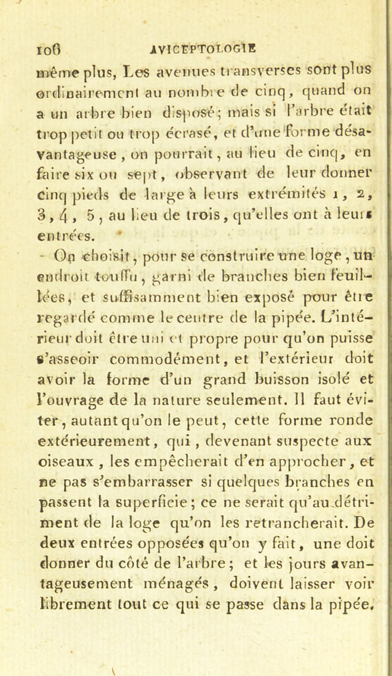 ÏOO ÎVÏCÜPTOLOGIE même plus, Les avenues transverses sont plus ordinairement au nombre de cinq, quand on a un arbre bien dispose; mais si l’arbre était trop petit ou trop écrasé, et d’une‘forme désa- vantageuse , on pourrait, au lieu de cinq, en faire six ou sept, observant de leur donner cinq pieds de large à leurs extrémités i, 2, 3,4» 5 , au beu de trois, qu’elles ont à leui* entrées. On 'choisit, pour se construire une loge , un endroit touffu, garni de branches bien feuil- lées, et suffisamment bien exposé pour être regardé comme le centre de la pipée. L’inté- rieur doit être uni et propre pour qu’on puisse s’asseoir commodément, et l’extérieur doit avoir la forme d’un grand buisson isolé et l’ouvrage de la nature seulement. Il faut évi- ter, autant qu’on le peut, cette forme ronde extérieurement, qui , devenant suspecte aux oiseaux , les empêcherait d’en approcher, et ne pas s’embarrasser si quelques branches en passent la superficie; ce ne serait qu’au détri- ment de la loge qu’on les retrancherait. De deux entrées opposées qu’on y fait, une doit donner du côté de l’arbre; et les jours avan- tageusement ménagés, doivent laisser voir librement tout ce qui se passe dans la pipée.