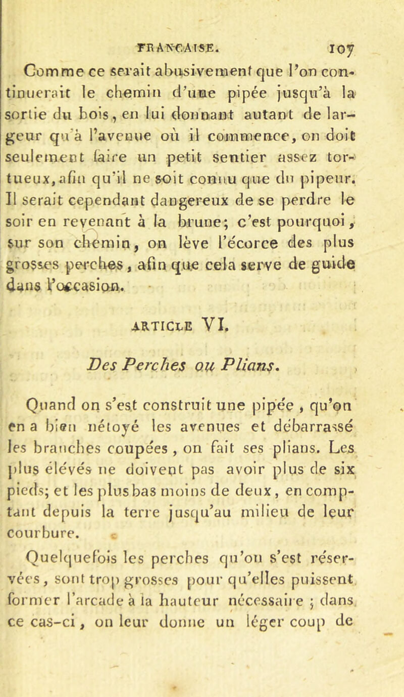 TR A NC AI SE. IOy Gomme ce serait abusivement que l’on con- tinuerait le chemin d’une pipée jusqu’à la sortie du bois, en lui donnant autant de lar- geur qu'à l’avenue où il commence, on doit seulement (aire un petit sentier assez tor- tueux, afin qu'il ne soit connu que du pi peur. Il serait cependant dangereux de se perdre le soir en revenant à la brune; c’est pourquoi, sur son chemin, on lève l’e'corce des plus grosses perches, afin que cela serve de guide dans l’occasion. article VI. Des Perches ou Plions. Quand on s’es.t construit une pipée , qu’on en a bien néloyé les avenues et débarrassé les branches coupées , on fait ses plians. Les plus élevés ne doivent pas avoir plus de six pieds; et les plus bas moins de deux , en comp- tant depuis la terre jusqu’au milieu de leur courbure. Quelquefois les perches qu’on s’est réser- vées, sont trop grosses pour qu’elles puissent former l’arcade à ia hauteur nécessaire ; dans ce cas-ci, on leur donne un léger coup de