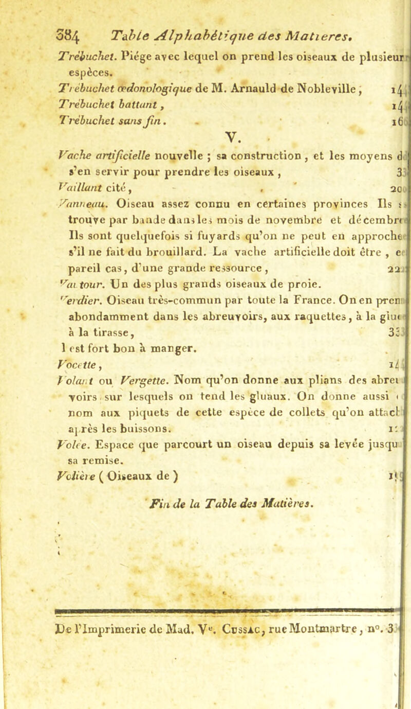 Trébucha. Piège avec lequel on prend les oiseaux de plusieur- espèces. Trèbuchet crdonologique de M. Arnauld de Nobleyille , Trébuchet battant, il\ Trèbuchet sans fin. . ifiij Y. Tache artificielle nouvelle ; sa construction, et les moyens d s’en servir pour prendre les oiseaux , 33 Taillant cité, , 20 .' Tonneau,. Oiseau assez connu en certaines provinces Ils s- trouve par bande dam les mois de novembre et décembn Ils sont quelquefois si fuyards qu’on ne peut en approche s’il ne fait du brouillard. La vache artificielle doit être , e pareil cas, d’une grande ressource , 22. r'r«i tour. Un des plus grands oiseaux de proie. 17erdier. Oiseau très-commun par toute la France. On en pTcn abondamment dans les abreuvoirs, aux raquettes, à la giu< à la tirasse, 33. 1 est fort bon à manger. Facette, Volai,t ou Tergette. Nom qu’on donne aux plians des abrei voirs sur lesquels on tend les gluaux. On donne aussi 1 nom aux piquets de cette espèce de collets qu’on attacl' après les buissons. 1: Volee. Espace que parcourt un oiseau depuis sa levée jusqu sa remise. Volière ( Oiseaux de ) i}[ Fin de la Table des Matières. 1 De l’Imprimerie de Mud. Vu. Cüssac, rue Montmartre, n°. 3