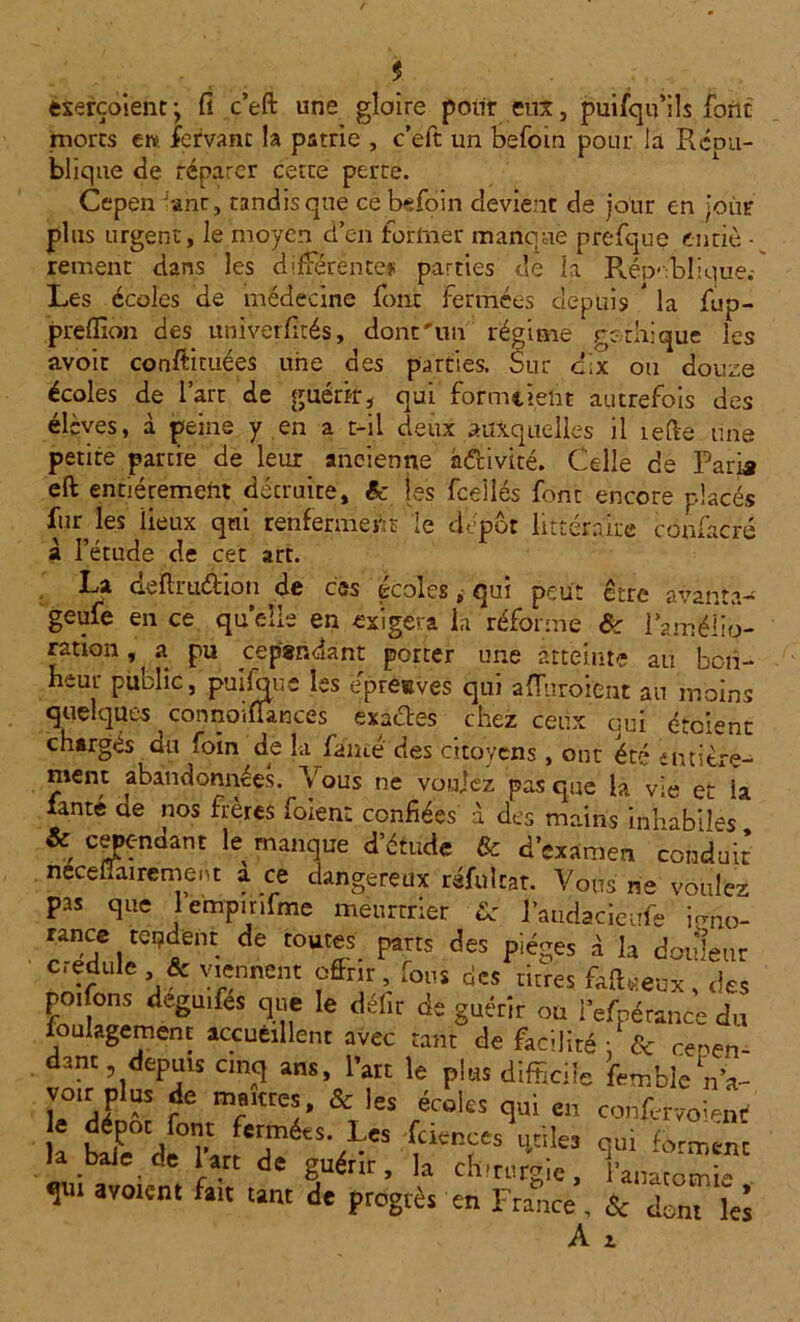 y exerçoient ; fi c’eft une gloire pour eut, puifqu’ils font mores ew. fefvant la patrie , c’eft un befoin pour la Répu- blique de réparer cette perte. Cepen -ant, tandis que ce befoin devient de jour en jour plus urgent, le moyen d’en former manque prefque enriè • rement dans les différente# parties de la République.* Les écoles de médecine font fermées depuis * la fup- preffion des univerfités, dont'un régime gothique les avoir conftituées une des parties. Sur dix ou douze écoles de l’art de guérir, qui formcielit autrefois des élèves, à peine y en a t-il deux auxquelles il relie une petite partie de leur ancienne h&ivité. Celle de Paria eft entièrement détruite, êc les fceîlés font encore placés ftu les lieux qui renferment le dépôt littéraire confacré à l’étude de cet art. La aefhuéhon de ess tcoles ^ qui peut ctre avant.1.-* geufe en ce quelle en exigera la réforme Ôc l’amélio- ration , a pu cependant porter une atteinte au bon- heur public, puifoue les épreuves qui afluroient au moins quelques connoiflances exactes chez ceux qui étaient chargés du foin de la famé des citoyens , ont été entière- ment abandonnées. Vous ne voulez pas que la vie et la lanté ae nos frères foient confiées à des mains inhabiles & cependant le manque d’étude & d’examen conduit necefiairement à ce dangereux réfultar. Vous ne voulez pas que lempinfme meurtrier ■&' l’audacieufe irmo- de tOUffS- ^ des PiéSes â h douleur c.edule & viennent offrit, fous des titres fafoeux , <)es poifons deguifes que le défit de guérir ou l'efnérance du loulagemenc accueillent avec tant de facilité : & cepen- dant depuis cinq ans, l’ait le plus difficile feœblen’a- voir plus de marnes, & les écoles qui e„ confervoi-4 k b^e°Cdl°nrlTé£S'VeS -f V'Ie5 <im ferment la baie de lart de guérir, la chirurgie, l’anatomie qui avoient fait tant de progrès en France, & dont le! A 2.