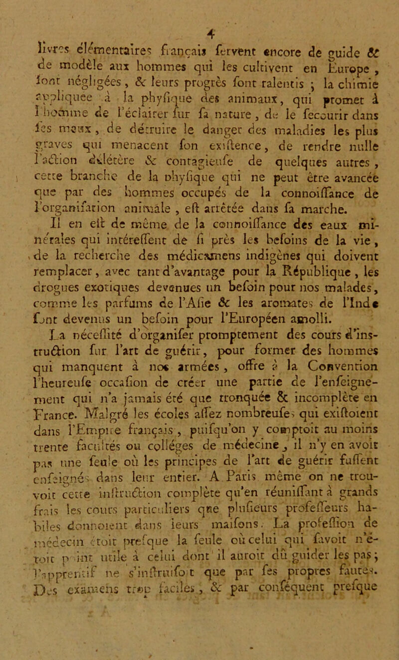 livres élémentaire': français fervent encore de guide &? de modèle aux hommes qui les cultivent en Europe , iont négligées , & leurs progrès font ralentis ; la chimie appliquée à la phyfiouê des animaux, qui promet à I homme de l’éclairer lur fa nature , de le feccurir dans les maux, de détruire le danger des maladies les plus graves qui menacent fon exigence, de rendre nulle 1 aébon délétère & contagieufe de quelques autres , cette branche de la ühyfique qui ne peut être avancée que par des hommes occupés de la connoiffance de l’organiiarion animale , eft arrêtée dans fa marche. Il en eib de même de la connoilfance des eaux mi- nérales qui intéreffent cle fi près les befoins de la vie, « de la recherche des médicwncns indigènes qui doivent remplacer, avec tant d’avantage pour la République, les drogues exotiques devenues un befoin pour nos malades, comme les parfums de l’Afie & les aromates de l’Ind* fjnt devenus un befoin pour l’Européen amolli. La néceflité d’organifer promptement des cours d’ins- trudion fur l’art de guérir, pour former des hommes qui manquent à ne* armées , offre à la Convention l’heureufe occafon de créer une partie de l’enfeigne- ment qui n’a jamais éré que tronquée & incomplète en France. Malgré les écoles allez nombreufe. qui exiftoient dans l'Empire français , puifqu’on y coaiptoit au moins trente facultés ou collèges de médecine il n’y en avoir pas une feule où les principes de l’art de guérir fuflent enfeignés- dans leur entier. A Paris même on ne treu- voit cette infrrudion complète qu’en réunifiant à grands frais les cours particuliers que plufieurs prôfeflèurs ha- biles donnoient dans leurs maifons. La profefîion de médecin ctoit prefque la feule où celui qui fayoit ne- toit p int utile a celui dont il auroit dû guider les pas ; 1 b purent if ne s’inilruifo t que pnr fes propres fautes. Des examens tr®p faciles, & par conféquent prefque