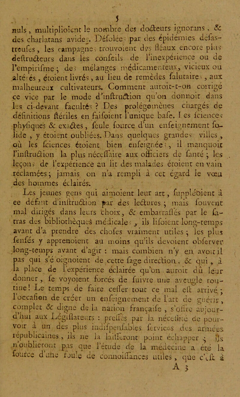 nuis, multiplioient le nombre des docteurs ignorais , & des charlatans avideDéfolée par des épidémies defas- treufcs, les campagne-; trouvoient des fléaux encore pins deflruéteurs dans les confeils de 1 inexpérience ou de Pempinfme ; de? mélanges médicamenteux, vicieux ou altérés , étoient livrés, au lieu de remèdes falutaires, aux malheureux cultivateurs. Comment auroic-t-on corrigé ce vice par le mode dtanftruétion qu’on donnoir dans les ci-devant facultés ? Des prolégomènes ciiargés de définitions ftériles en faifoient l’unique bafe. I es fciences phyliques & exa&es, feule fource d’un enseignement fo- lide , y étoient oubliées. Dans quelques grande? villes , ou les fciences étoient bien enfeignée?, il manqüoit I’inArudion la plus néc|'flaire aux omciers de fanté j les leçon? de i’expérience au lit des malades étoient en vain reclamées j jamais on n’a rempli à cet égard le voeu des hommes éclairés. Les jeunes gens qui aimoient leur arc, fuppleoient à ee défaut d inltruétion par des lectures • mais forment mal dirigés dans leurs choix, & embarraflés par le fa- tras des bibliothèque^ médicale ? j ils lifoient long-temps avant d’a prendre des chofes vraiment utiles • les plus fenfes y apprenoient au moins qu’ils devoienc obferver long-temps avant d’agir : mais combien n’y en avoir il pas qui s’é orgnoient de cette fage direction, & qui, à la place de l’expérience éclairée qu’on auroic du leur donner, fe voyoienr forcés de fuivre une aveugle rou- tine ! Le temps de faire cefler tout ce mal çft arrivé. \ 1 oecalion de créer un enfeignement de fart cie guérir, complet & digne de la nation françaife , s’offre aujour- d'hui aux Législateurs : preffés par la néceflué de pour- voir a un des plus indifpeufables fervicos des armées républicaines , ils ne la tariferont point échapper ç ijs n oublieront pas que l’étude de ta médecine a été ta foutee d une foule de connoiflances utiles, que était a