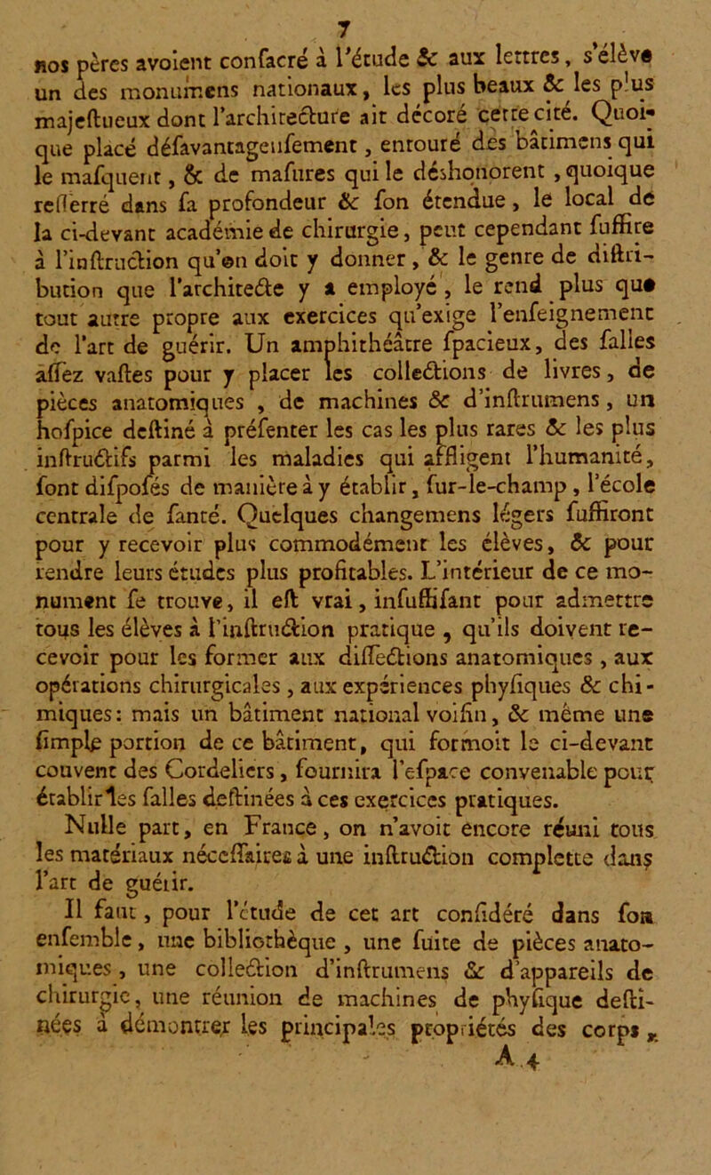 nos pères avoient confacré à l'étude 5c aux lettres, selèvê un des mon urne ns nationaux, les plus beaux 5c les pus majeftueux dont l’architecture ait décoré cette cite. Quoi* que placé défavantageufement, entoure des Datimcns qui le mafquenr, & de mafures qui le déshonorent , quoique rederré dans fa profondeur 5c fon étendue, le local de la ci-devant académie de chirurgie, peut cependant fuffire à fin {fraction qu’en dote y donner , 5c le genre de diftri- bution que l’architeéte y a employé , le rend plus que tout autre propre aux exercices qu’exige l’enfe igné mène de l’art de guérir. Un amphithéâtre fpacieux, des falles aflez vaftes pour y placer les collections de livres, de pièces anatomiques , de machines 5c d’inftrumens, un hofpice deftiné à préfenter les cas les plus rares 5c les plus inftruCtifs parmi les maladies qui affligent l’humanité, font difpofés de manière à y établir, fur-le-champ , l’école centrale de fanté. Quelques changemens légers fuffiront pour y recevoir plus commodément les élèves, 5c pour rendre leurs études plus profitables. L’intérieur de ce mo- nument fe trouve, il eft vrai, infuffifant pour admettre tous les élèves à rinftru&ion pratique , qu’ils doivent re- cevoir pour les former aux difTeCtions anatomiques, aux opérations chirurgicales , aux expériences phyfiques 5c chi- miques : mais un bâtiment national voifin, 5c même une (impie portion de ce bâtiment, qui formoit le ci-devant couvent des Cordeliers, fournira l’efpace convenable pour établiras falles deftinées à ces exercices pratiques. Nulle part, en France, on n’avoir encore réuni tous les matériaux néccffairefi à une inftrudfcion complette dans l’art de guéiir. Il faut, pour l'étude de cet art confédéré dans foa enfemble, une bibliothèque , une fuite de pièces anato- miques , une colleétion d’inftrumens 5c d’appareils de chirurgie, une réunion de machines de phyftque defti- iiées à démontrer les principales propriétés des corps r