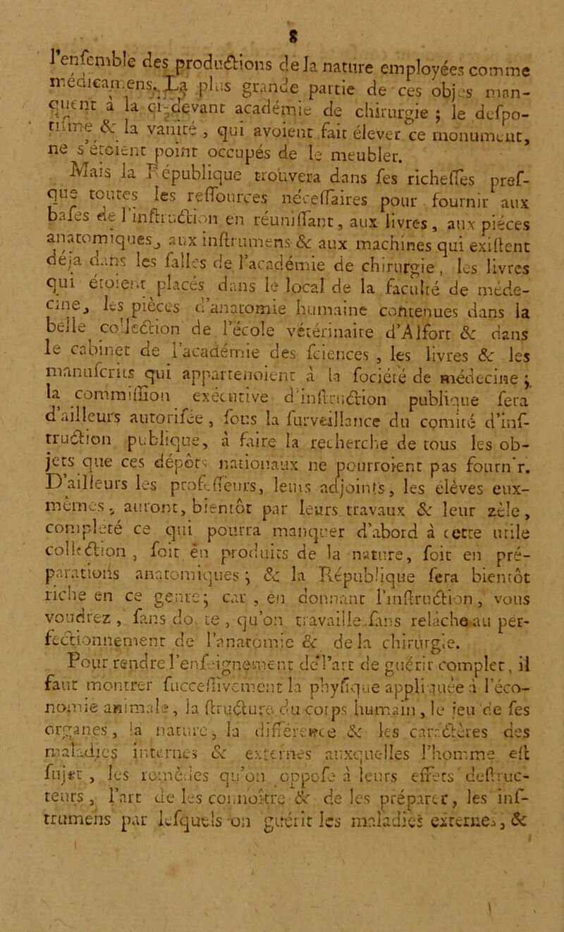 s l’enfcmble des fljroriu&ions dé Ja nature employées comme memcajnensgLa plus grande partie de ces objes man- cpient a la ci-devant académie de chirurgie ; le defpo- tiune év' la vaut ce , qui avoient fait élever ce monument, ne s croient point occupés de le meubler. Mais la F épublique trouvera dans fes richefles pref- que toutes les reffources necelfaires pour fournir aux baies de 1 infhuétiqn en réunifiant, aux livres, aux pièces anatomiquesj aux inftrumens 6c aux machines qui exigent de.a uans les faites de 1 académie de chirurgie, les livres qui étoient placés dans le local de la faculté de méde- Cxii^j les pièces u anatomie humaine contenues dans la belle co'leécion de l’ecole vétérinaire d’Alfort & dans L cabjnet de 1 academie des fciencés , les livres 6c les manu lents qui appartenoient à la fociété de médecine j la commiliion executive dmflniétion publique fera d ailleurs autonfee, ions la furveillance du comité cl’inf- truéfion publique, a faire la recherche de tous les ob- jets que ces dépôts nationaux ne pourroient pas fourn r. D ailleurs les peofe fleurs, leius adjoints, les elèves eux- mêmes. auront, bientôt par leurs travaux 6c leur zèle, complété ce qui pourra manquer d’abord à cette utile colleélion , foit ên produits de la nature, foit en pré- parations anatomiques ; 6c la République fera bientôt riche en ce genre; car , en donnant l’inflrnftion, vous voudrez , fans do. te , qu’on travaille .finis relâche au per- fectionnement de l'anatomie & delà chirurg.e. Pour rendrel’enf.-ignement de*l’art de guérir complet, il faut montrer fuccefiivement la phyfique appliquée à l’éco- nomie animale, la {truéeure-du corps humain , le jeu ce fes organes, ia nature, la différence 6: les carr.dtères des maladie*! internes 6c externes auxquelles l’homme eft fujrc , les remèdes qu’on oppofe, à leurs effets deflruc- teurs , l’art de les connokre éc de les préparer, les inf- trumens par kfqutls on guérit les maladies exterue^, Si