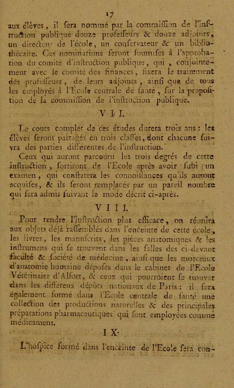 aux élèves , il fera nommé par la comroiffion de î’Inf- truftion publique douze prafeifeurs & douze acîjoiurs, un directeur de l’école, un confervateur &: un biblio- thécaire. Ces nominations feront fourni fés à l’approba- tion du comité d’inftruétion publique, qui , conjointe- ment avec le comité des finances, fixera le traitement dés profelfeurs , de leurs adjoints , ainfi que de tous les employés .à l'École centrale de famé , fur la propor- tion de la commiilion de l’inflruélion publique. y i l Le cours complet de ces études durera trois ans : les élèves feront partagés' en trois clafTes,donc chacune fui- vra des parties difiérentes de l’mflxuctiQii. Ceux qui auront parcouru les trois degrés de cette infmiétion , fort iront de l’Ecole après avoir fubi un examen , qui conftarera les connoilîances qu’ils auront acquifes, & ils feront remplacés par un pareil nombre qui fera admis luivant le mode décrit ci-après. VIII. Pour rendre l’inOrruétion plus efficace, on réunira aux objets déjà raïlembîés dans l’enceinte de cette école, les livres, les manufcrits, les pièces anatomiques les inftrumens qui fe trouvent dans les fades des’ci-devant faculté ôc focièté de médecine , amfi que les morceaux d’anatomie humaine dépofés dans le cabinet de l’Ecole Vétérinaire d’Alfôrr, & ceux qui pourrôient fe trouver dans les drftefens dépôts nationaux de Paris : il fera également formé dans l’Ecole centrale de famé une colle&ion des productions naturelles <Sc des principales préparations pharmaceutiques qui font employées comme médicamens. I X- L hofpice forme dans 1 enceinte de l’Ecole fera cou-*