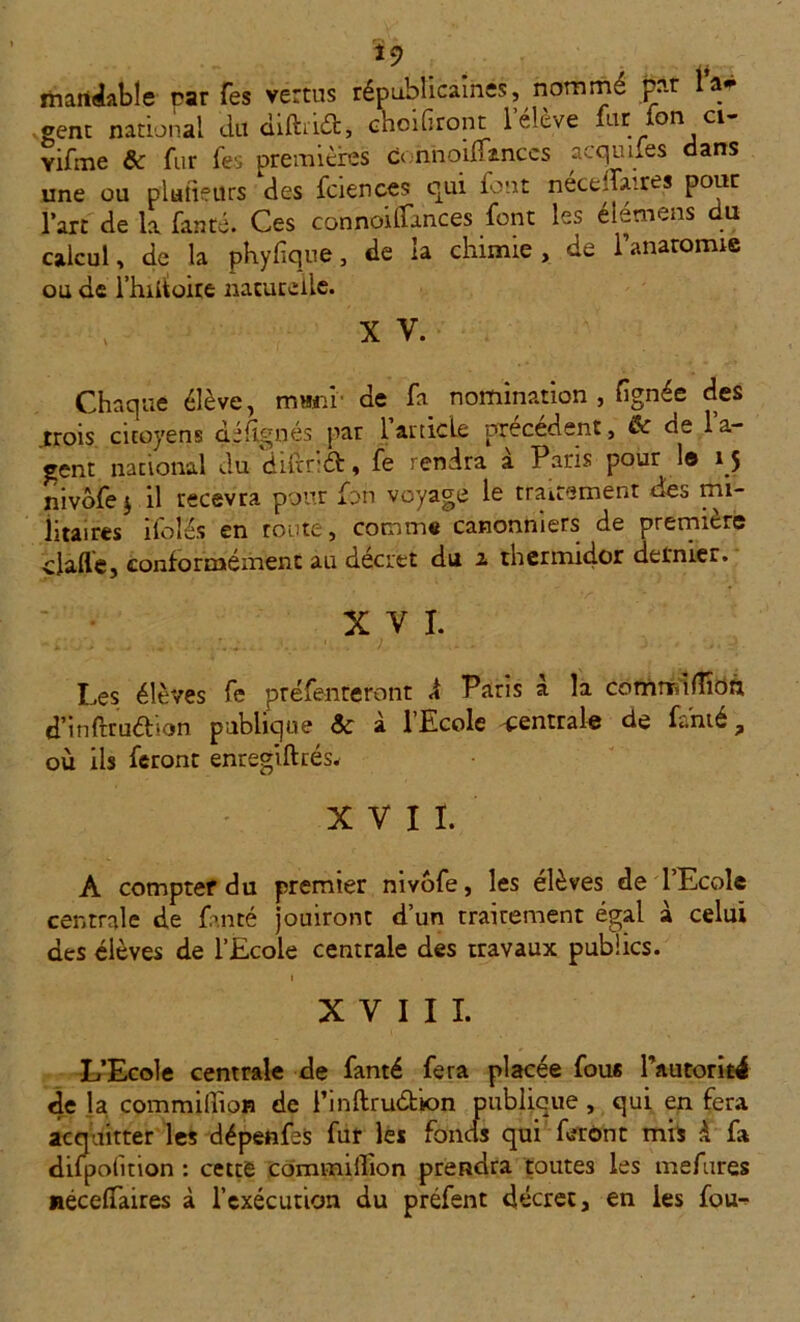 *9 ' j j maniable car Tes vertus républicaines, nommé par a* gent national dtt diftiid, choifiront l’élève fur Ion ci- vifme ôc fur fes premières donnoiffinccs acqunes dans une ou plutieitrs des fciences qui font nécedaires pour l’art de la fauté. Ces connoillances font les élémens du calcul, de la phyf que, de la chimie, de l'anatomie ou de l’hiitoire naturelle. x v. Chaque élève, rmrnr de fa nomination , lignée des .trois, citoyens déflgnés par l’ardcLe précédent, ik de l’a- gent national du diltr:6b, fe rendra a Pans pour 1© 15 nivôfe $ il recevra pour fon voyage le traitement des mi- litaires iTolës en route, comme canonniers de première ciafle, conformément au décret du a thermidor dernier. XVI. Les élèves fe préfenteront À Paris à la comrrdlTîon d’inftruélion publique Sc à l’Ecole centrale de famé, où ils feront enregiftrés. XVII. A compter du premier nivofe, les élèves de l’Ecole centrale de fan té jouiront d’un rrairement égal à celui des élèves de l’Ecole centrale des travaux publics. 1 XVIII. L’Ecole centrale de fanté fera placée fous l’autorité de la commilîian de l’inftru&ion publique , qui en fera acquitter les dépenfeS fur les fonds qui feront mis à fa difpofuion : cettè commiffion prendra toutes les mefures néceflaires à l’exécution du préfent décret, en les fou^