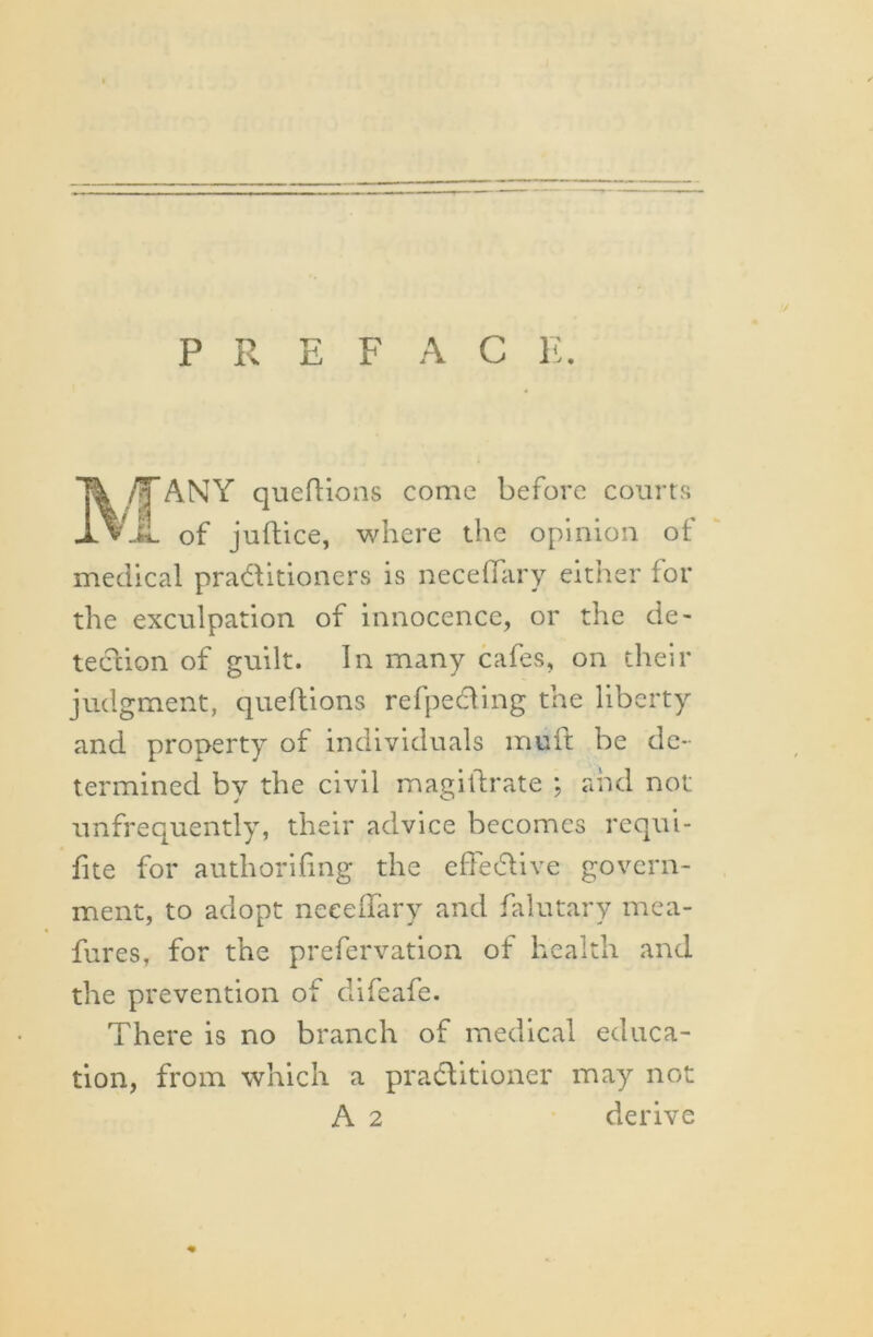 P R E F A C E. Tk /TANY queftions come before courts JLvJL of juftice, where the opinion of medical practitioners is neceffary either lor the exculpation of innocence, or the de- tection of guilt. In many cafes, on their judgment, queftions refpecling the liberty and property of individuals mult be de- termined by the civil magistrate ; and not unfrequently, their advice becomes requi- fite for authorihng the effective govern- ment, to adopt neceffary and falutary mca- fures, for the prefervation of health and the prevention of difeafe. There is no branch of medical educa- tion, from which a practitioner may not A 2 derive