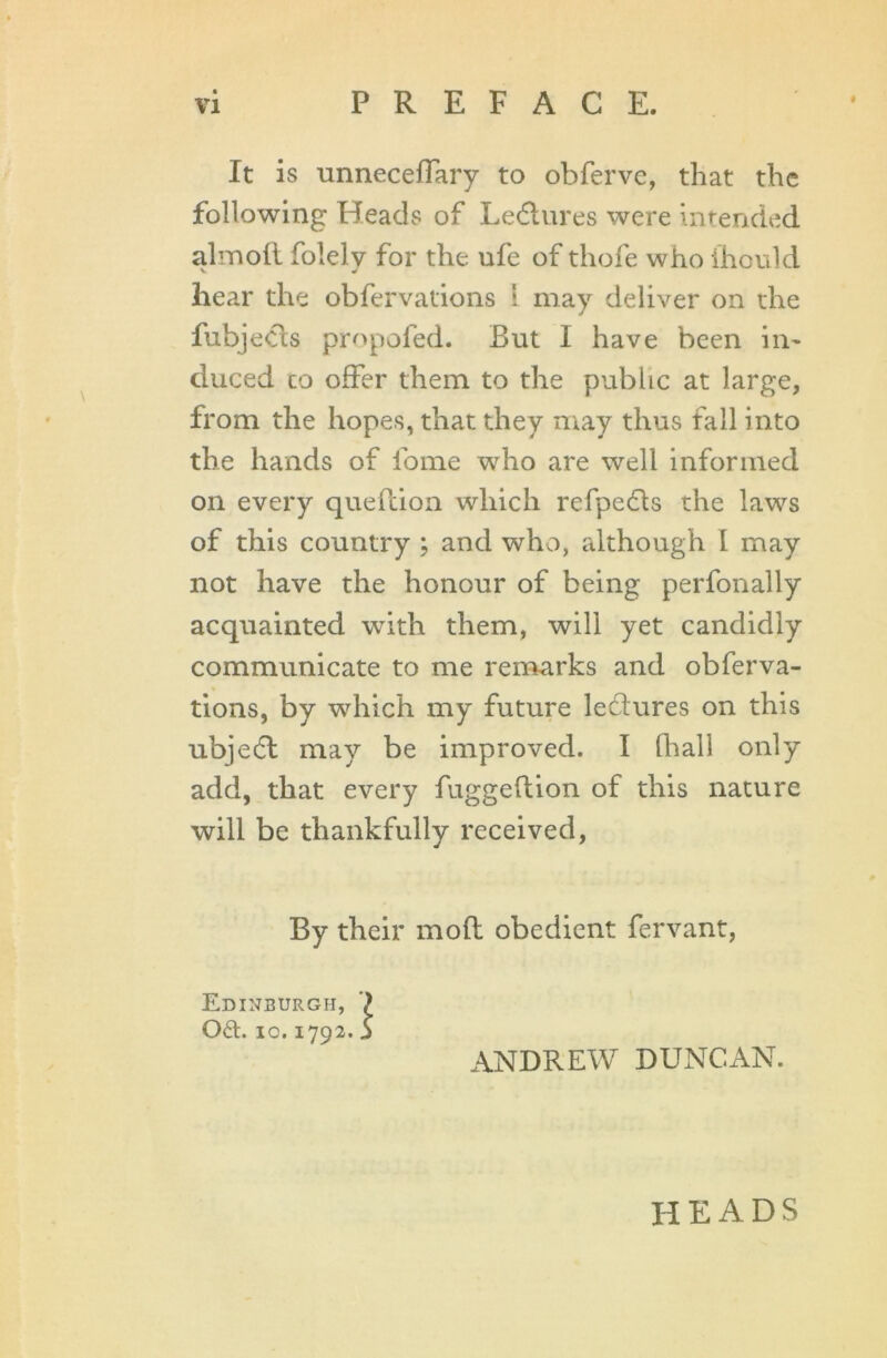 It is unneceflary to obferve, that the following Heads of Ledtures were intended almofl folely for the ufe of thofe who ihould hear the obfervations 1 may deliver on the fubjeCts propofed. But I have been in- duced co offer them to the public at large, from the hopes, that they may thus fall into the hands of fome who are well informed on every quefcion which refpedfs the laws of this country ; and who, although I may not have the honour of being perfonally acquainted with them, will yet candidly communicate to me remarks and obferva- tions, by which my future lectures on this ubjedt may be improved. I [hall only add, that every fuggeftion of this nature will be thankfully received, By their mod obedient fervant, Edinburgh, 7 061. io. 1792. 5 ANDREW DUNCAN. HEADS