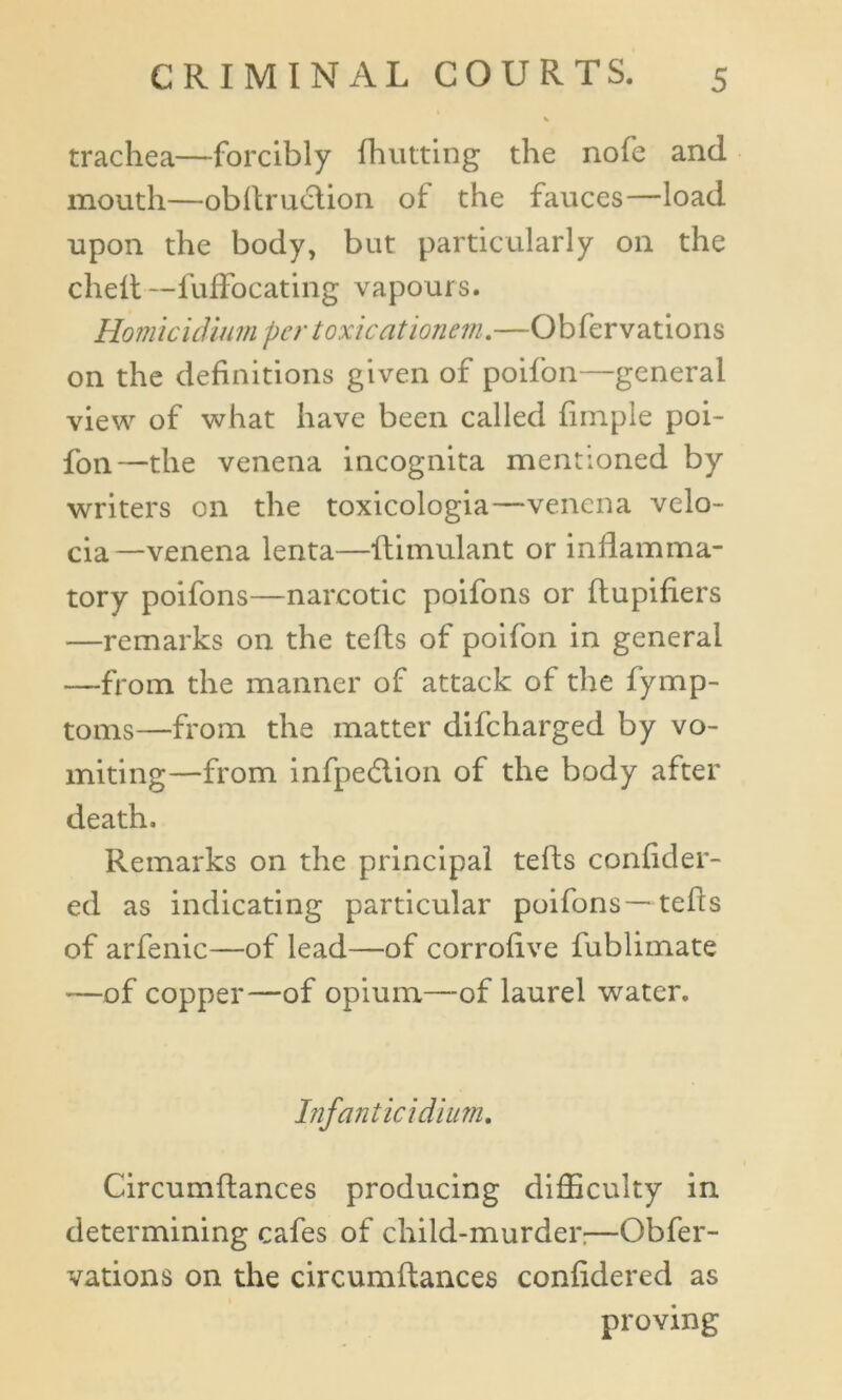 trachea—forcibly {hutting the nofe and mouth—obftru&ion of the fauces—load upon the body, but particularly on the chelt—fuffocating vapours. Homicidium per toxic at ionem.—Obfervations on the definitions given of poifon—general view of what have been called fimple poi- fon—the venena incognita mentioned by writers on the toxicologia—venena velo- cia—venena lenta—ftimulant or inflamma- tory poifons—narcotic poifons or flupiflers —remarks on the tefls of poifon in general —from the manner of attack of the fymp- toms—from the matter difeharged by vo- miting—from infpedlion of the body after death. Remarks on the principal tefls confider- ed as indicating particular poifons—tefls of arfenic—of lead—of corroflve fublimate —of copper—of opium—of laurel water. Infant icidium. Circumftances producing difficulty in determining cafes of child-murder:—Obfer- vations on the circumftances confidered as proving