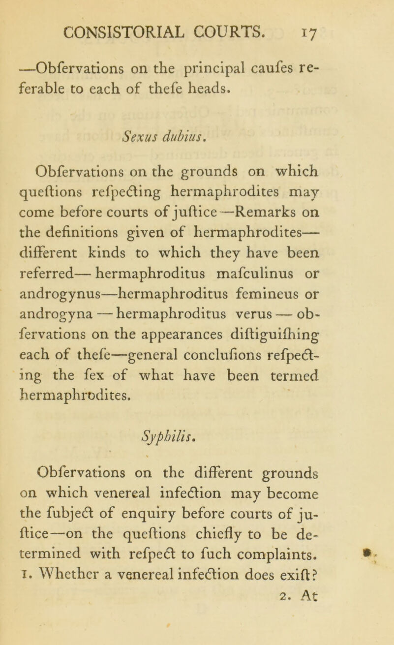 —Obfervations on the principal caufes re- ferable to each of thefe heads. Sex us dubias. Obfervations on the grounds on which queftions refpedting hermaphrodites may come before courts of juftice —Remarks on the definitions given of hermaphrodites— different kinds to which they have been referred— hermaphroditus mafculinus or androgynus—hermaphroditus femineus or androgyna — hermaphroditus verus — ob- fervations on the appearances diftiguifhing each of thefe—general concluftons refpedt- ing the fex of what have been termed hermaphrodites. Syphilis. % Obfervations on the different grounds on which venereal infediion may become the fubjedl of enquiry before courts of ju- ftice—on the queftions chiefly to be de- termined with refpedt to fuch complaints. T. Whether a venereal infection does exift? 2. At