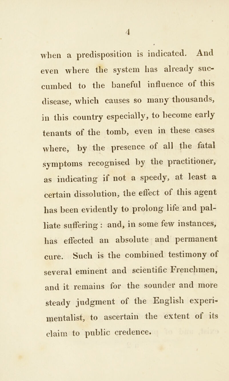 when a predisposition is indicated. And even where the system has already suc- cumbed to the baneful influence of this disease, which causes so many thousands, in this country especially, to become early tenants of the tomb, even in these cases where, by the presence of all the tatal symptoms recognised by the practitioner, as indicating if not a speedy, at least a certain dissolution, the effect of this agent has been evidently to prolong life and pal- liate suffering : and, in some few instances, has effected an absolute and permanent cure. Such is the combined testimony of several eminent and scientific Frenchmen, and it remains for the sounder and more steady judgment of the English experi- mentalist, to ascertain the extent of its claim to public credence.