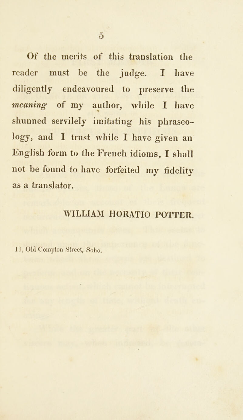 Of the merits of this translation the reader must be the judge. I have diligently endeavoured to preserve the meaning of my author, while I have shunned servilely imitating his phraseo- logy, and I trust while I have given an English form to the French idioms, I shall not be found to have forfeited my fidelity as a translator. WILLIAM HORATIO POTTER. 11, Old Compton Street, Soho.