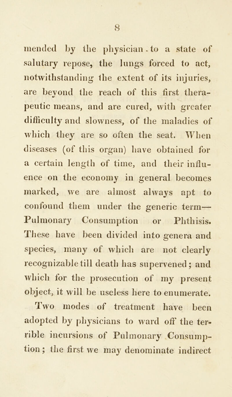 mended by the physician. to a state of salutary repose, the lungs forced to act, notwithstanding the extent of its injuries, are bevond the reach of this first thera- peutic means, and are cured, with greater difficulty and slowness, of the maladies of which they are so often the seat. When diseases (of this organ) have obtained for a certain length of time, and their influ- ence on the economy in general becomes marked, we are almost always apt to confound them under the generic term— Pulmonary Consumption or Phthisis. Th ese have been divided into genera and species, many of which are not clearly recognizable till death has supervened; and which for the prosecution of my present object, it will be useless here to enumerate. Two inodes of treatment have been adopted by physicians to ward off the ter- rible incursions of Pulmonary Consump- tion ; the first we may denominate indirect