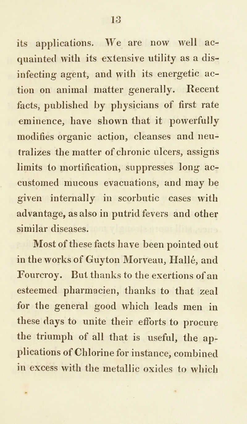 its applications. We are now well ac- quainted with its extensive utility as a dis- infecting agent, and with its energetic ac- tion on animal matter generally. Recent facts, published by physicians of first rate eminence, have shown that it powerfully modifies organic action, cleanses and neu- tralizes the matter of chronic ulcers, assigns limits to mortification, suppresses long ac- customed mucous evacuations, and may be given internally in scorbutic cases with advantage, as also in putrid fevers and other similar diseases. Most of these facts have been pointed out in the works of Guyton Morveau, Halle, and Fourcroy. Rut thanks to the exertions of an esteemed pharmacien, thanks to that zeal for the general good which leads men in these days to unite their efforts to procure the triumph of all that is useful, the ap- plications of Chlorine for instance, combined in excess with the metallic oxides to which