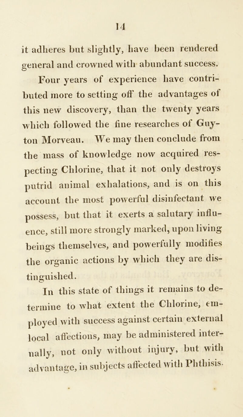 it adheres but slightly, have been rendered general and crowned with abundant success. Four years of experience have contri- buted more to setting off the advantages of this new discovery, than the twenty years which followed the tine researches of Guy- ton Morveau. We may then conclude from the mass of knowledge now acquired res- pecting Chlorine, that it not only destroys putrid animal exhalations, and is on this account the most powerful disinfectant we possess, but that it exerts a salutary influ- ence, still more strongly marked, upon living beinffs themselves, and powerfully modifies the organic actions by which they are dis- tinguished. In this state of things it remains to de- termine to what extent the Chlorine, em- ployed with success against certain external local affections, may be administered inter- nally, not only without injury, but with advantage, in subjects affected with Phthisis.