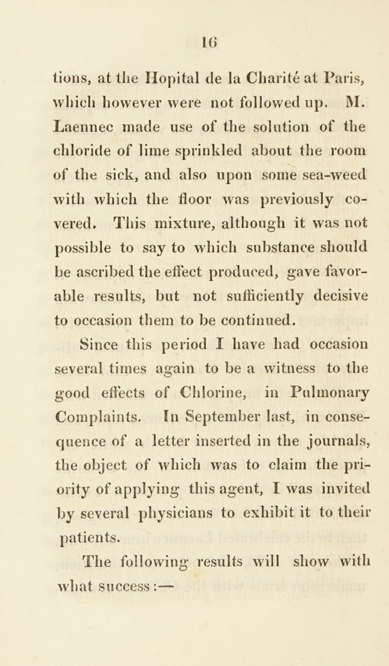 Hi tions, at the Ilopital de la Charite at Paris, which however were not followed up. M. Laennec made use of the solution of the chloride of lime sprinkled about the room of the sick, and also upon some sea-weed with which the floor was previously co- vered. This mixture, although it was not possible to say to which substance should be ascribed the effect produced, gave favor- able results, but not sufficiently decisive to occasion them to be continued. Since this period I have had occasion several times again to be a witness to the U’ood effects of Chlorine, in Pulmonary Complaints. In September last, in conse- quence of a letter inserted in the journals, the object of which was to claim the pri- ority of applying this agent, I was invited by several physicians to exhibit it to their patients. The following results will show with what success: