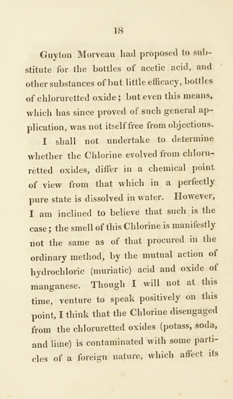 Guyton Morveau had proposed to sub- stitute for the bottles of acetic acid, and other substances of but little efficacy, bottles of chloruretted oxide ; but even this means, which has since proved of such general ap- plication, was not itselt tree from objections. I shall not undertake to determine whether the Chlorine evolved from chloru- retted oxides, differ in a chemical point of view from that which in a perfectly pure state is dissolved in water. However, I am inclined to believe that such is the case; the smell of this Chlorine is manifestly not the same as of that procured in the ordinary method, by the mutual action of hydrochloric (muriatic) acid and oxide ot manganese. Though I will not at this time, venture to speak positively on this point, I think that the Chlorine disengaged from the chloruretted oxides (potass, soda, and lime) is contaminated with some parti- cles of a foreign nature, which affect its