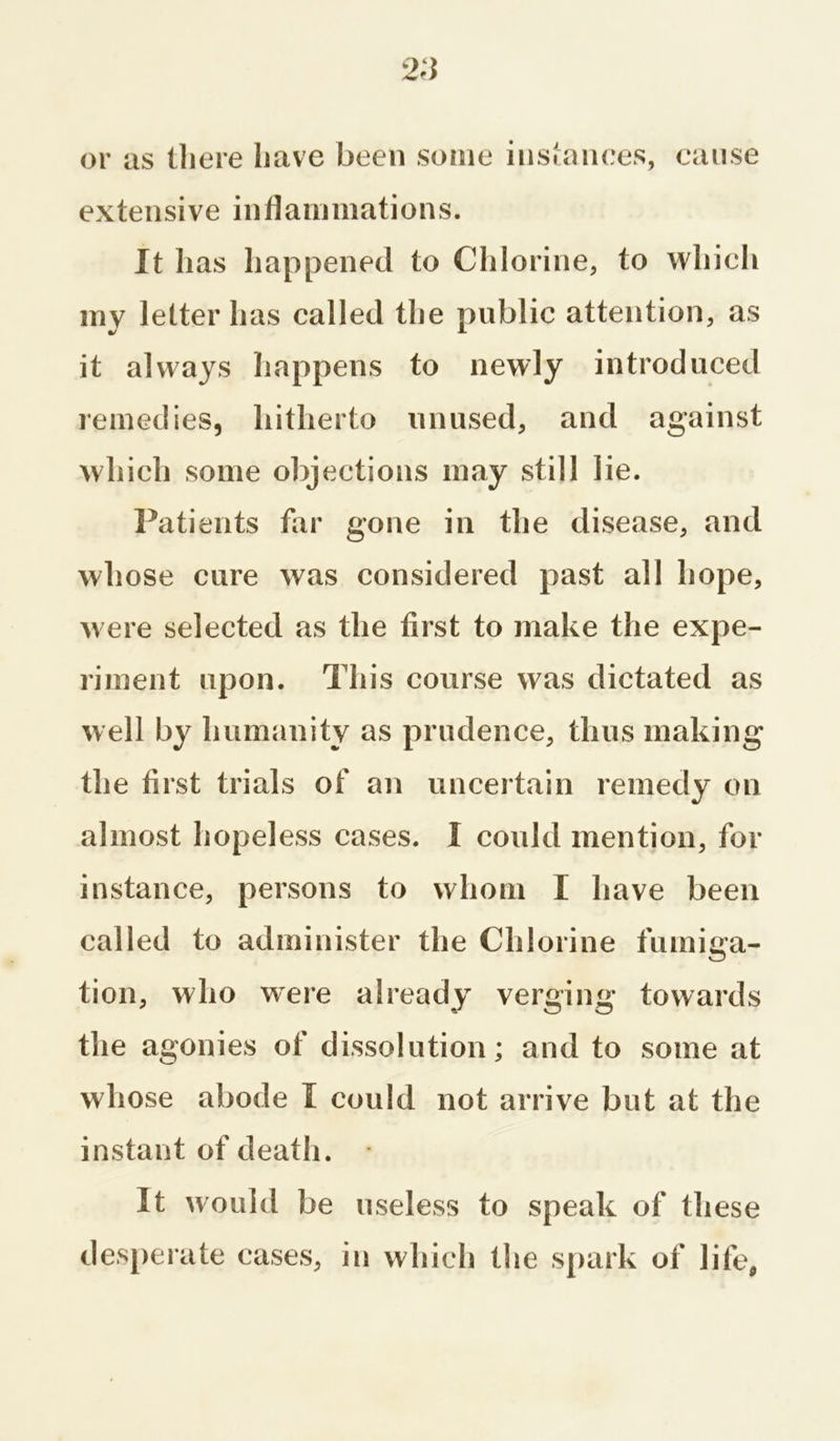 or as there have been some instances, cause extensive inflammations. It has happened to Chlorine, to which my letter has called the public attention, as it always happens to newly introduced remedies, hitherto unused, and against which some objections may still lie. Patients far gone in the disease, and whose cure was considered past all hope, were selected as the first to make the expe- riment upon. This course was dictated as well by humanity as prudence, thus making the first trials of an uncertain remedy on almost hopeless cases. I could mention, for instance, persons to whom I have been called to administer the Chlorine fumiga- tion, who were already verging towards the agonies of dissolution; and to some at whose abode I could not arrive but at the instant of death. It would be useless to speak of these desperate cases, in which the spark of life,