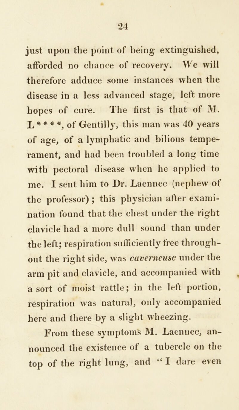 just upon the point of being extinguished, afforded no chance of recovery. We will therefore adduce some instances when the disease in a less advanced stage, left more hopes of cure. The first is that of M. 1, * * * *, of Gentilly, this man was 40 years of age, of a lymphatic and bilious tempe- rament, and had been troubled a long time with pectoral disease when he applied to me. I sent him to Dr. Laennec (nephew of the professor) ; this physician after exami- nation found that the chest under the right clavicle had a more dull sound than under the left; respiration sufficiently free through- out the right side, was caverneuse under the arm pit and clavicle, and accompanied with a sort of moist rattle; in the left portion, respiration was natural, only accompanied here and there by a slight wheezing. From these symptom's M. Laennec, an- nounced the existence of a tubercle on the top of the right lung, and “ I dare even