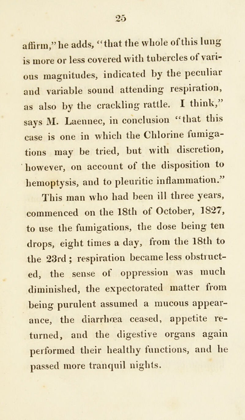 affirm,” he adds, “that the whole of this lung is more or less covered with tubercles of vari- ous magnitudes, indicated by the peculiar and variable sound attending respiration, as also by the crackling rattle. I think,” says M. Laennec, in conclusion “that this case is one in which the Chlorine fumiga- tions may be tried, but with discretion, however, on account of the disposition to hemoptysis, and to pleuritic inflammation. This man who had been ill three years, commenced on the 18th of October, 1S2/, to use the fumigations, the dose being ten drops, eight times a day, from the 18th to the 23rd ; respiration became less obstruct- ed, the sense of oppression was much diminished, the expectorated matter from being purulent assumed a mucous appear- ance, the diarrhoea ceased, appetite re- turned, and the digestive organs again performed their healthy functions, and he passed more tranquil nights.