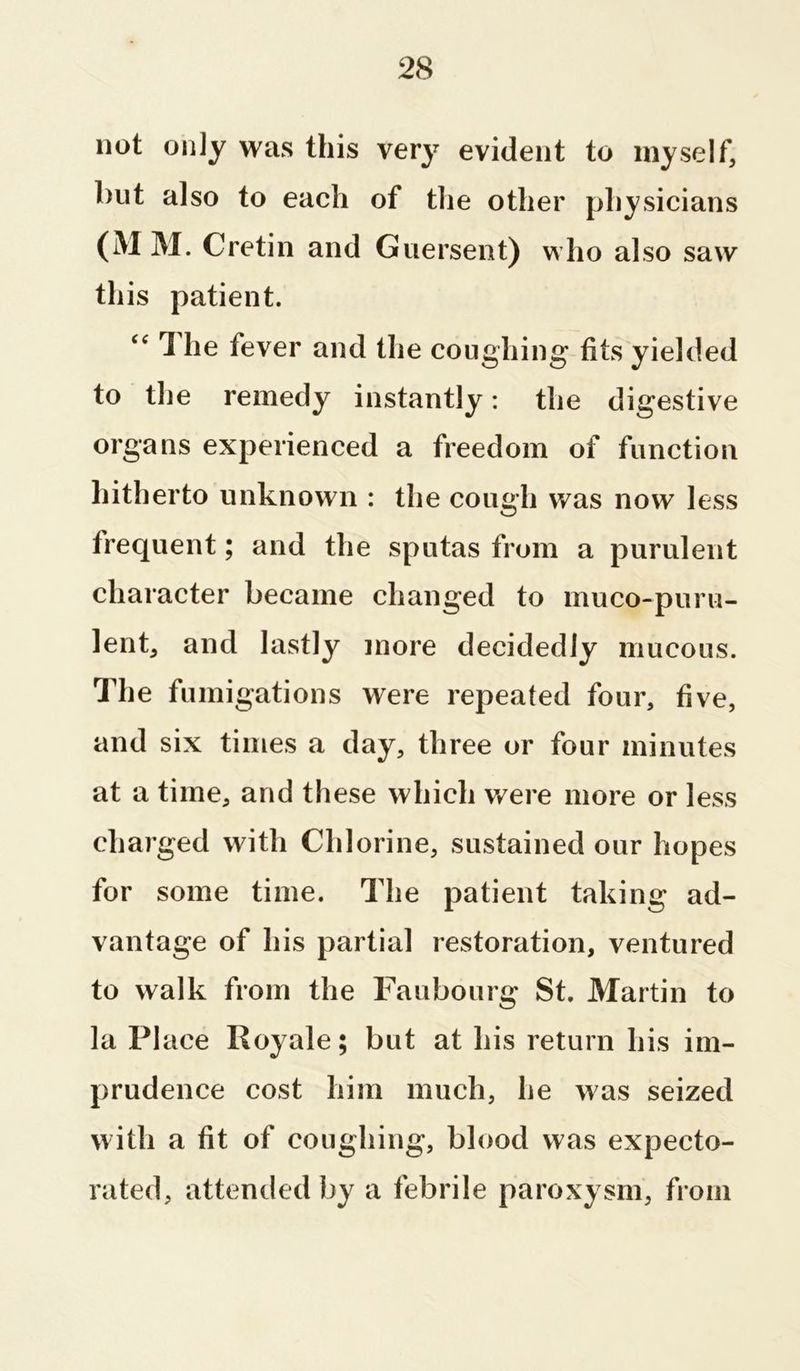 not only was this very evident to myself, hut also to each of the other physicians (M M. Cretin and Guersent) who also saw this patient. “ 1 he fever and the coughing fits yielded to the remedy instantly: the digestive organs experienced a freedom of function hitherto unknown : the cough was now less frequent; and the sputas from a purulent character became changed to muco-puru- lent, and lastly more decidedly mucous. The fumigations were repeated four, five, and six times a day, three or four minutes at a time, and these which were more or less charged with Chlorine, sustained our hopes for some time. The patient taking ad- vantage of his partial restoration, ventured to walk from the Faubourg St. Martin to la PI ace Royale; but at bis return bis im- prudence cost him much, be was seized with a fit of coughing, blood was expecto- rated, attended by a febrile paroxysm, from