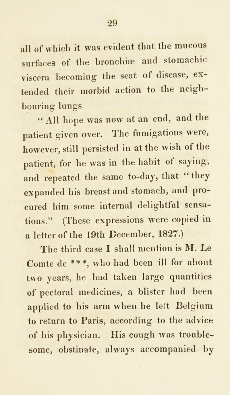 all of which it was evident that the mucous surfaces of the bronchise and stomachic viscera becoming the seat ot disease, ex- tended their morbid action to the neigh- bouring lungs. “ All hope was now at an end, and the patient given over. The fumigations were, however, still persisted in at the wish of the patient, for he was in the habit of saying, and repeated the same to-day, that “ they expanded his breast and stomach, and pro- cured him some internal delightful sensa- tions.” (These expressions were copied in a letter of the 19th December, 1827.) The third case I shall mention is M. Le Comte de ***, who had been ill for about two years, he had taken large quantities of pectoral medicines, a blister had been applied to his arm when he left Belgium to return to Paris, according to the advice of his physician. His cough was trouble- some, obstinate, always accompanied by