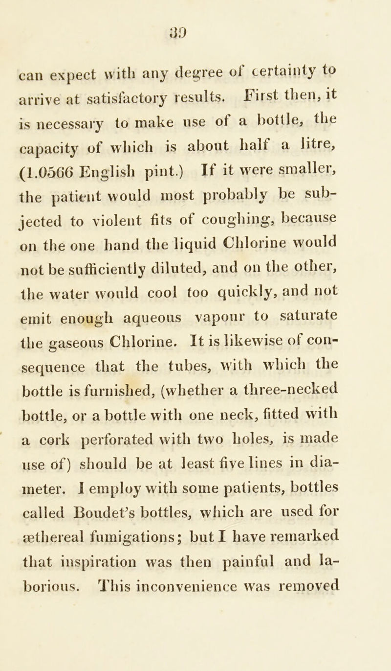 can expect with any degree ol certainty to arrive at satisfactory results. lHnst then, it is necessary to make use of a bottle, the capacity of which is about hall a litre, (1.0566 English pint.) If it were smaller, the patient would most probably be sub- jected to violent fits of coughing, because on the one hand the liquid Chlorine would not be sufficiently diluted, and on the other, the water would cool too quickly, and not emit enough aqueous vapour to saturate the gaseous Chlorine. It is likewise of con- sequence that the tubes, with which the bottle is furnished, (whether a three-necked bottle, or a bottle with one neck, fitted with a cork perforated with two holes, is made use of) should be at least five lines in dia- meter. I employ with some patients, bottles called Boudet’s bottles, which are used for aethereal fumigations; but I have remarked that inspiration was then painful and la- borious. This inconvenience was removed