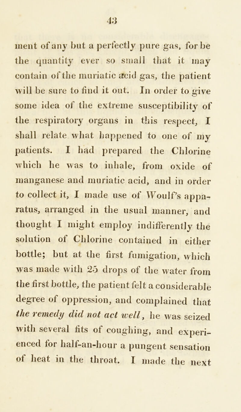 went of any but a perfectly pure gas, for be the quantity ever so small that it may contain of the muriatic acid gas, the patient will be sure to find it out. In order to give some idea of the extreme susceptibility of the respiratory organs in this respect, I shall relate what happened to one of my patients. I had prepared the Chlorine which he was to inhale, from oxide of manganese and muriatic acid, and in order to collect it, I made use of Woulf’s appa- ratus, arranged in the usual manner, and thought I might employ indifferently the solution of Chlorine contained in either bottle; but at the first fumigation, which was made with 25 drops of the water from the first bottle, the patient felt a considerable degree of oppression, and complained that tha i emeily did, not act iccll, he was seized with several fits of coughing, and experi- enced tor lialt-an-hour a pungent sensation of heat in the throat. I made the next