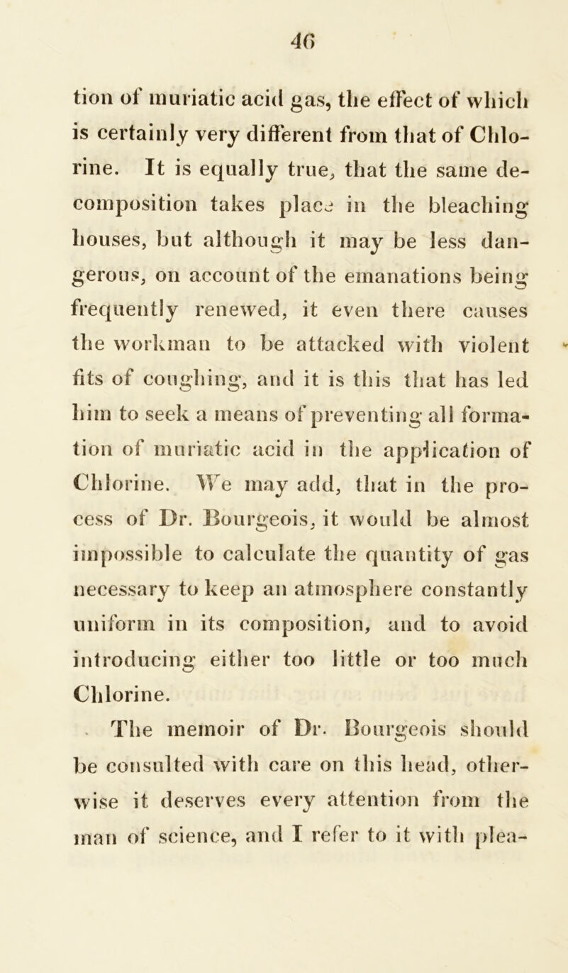 tion ol muriatic acid gas, the elFect of which is certainly very different from that of Chlo- rine. It is equally true, that the same de- composition takes place in the bleaching houses, but although it may be less dan- gerous, on account of the emanations being frequently renewed, it even there causes the workman to be attacked with violent fits of coughing, and it is this that has led him to seek a means of preventing all forma- tion of muriatic acid in the application of Chlorine. We may add, that in the pro- cess of Dr. Bourgeois, it would be almost impossible to calculate the quantity of gas necessary to keep an atmosphere constantly uniform in its composition, and to avoid introducing either too little or too much Chlorine. - The memoir of Dr. Bourgeois should be consulted with care on this head, other- wise it deserves every attention from the man of science, and I refer to it with plea-