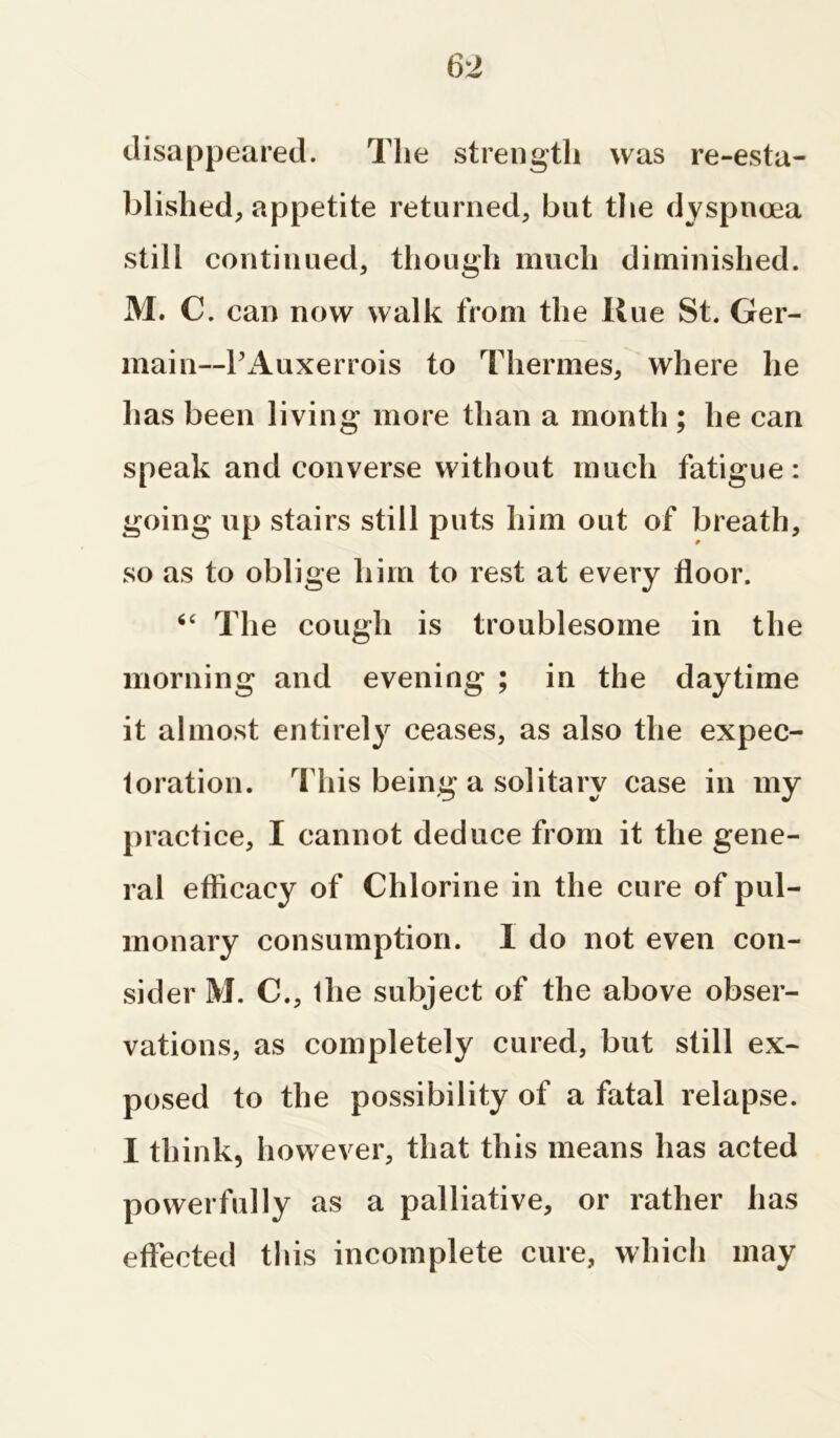 disappeared. The strength was re-esta- blished, appetite returned, but the dyspnoea still continued, though much diminished. M. C. can now walk from the Hue St. Ger- main— PAuxerrois to Thermes, where he has been living more than a month ; he can speak and converse without much fatigue: going up stairs still puts him out of breath, so as to oblige him to rest at every floor. “ The cough is troublesome in the morning and evening ; in the daytime it almost entirely ceases, as also the expec- toration. This being a solitary case in my practice, I cannot deduce from it the gene- ral efficacy of Chlorine in the cure of pul- monary consumption. I do not even con- sider M. C., the subject of the above obser- vations, as completely cured, but still ex- posed to the possibility of a fatal relapse. I think, however, that this means has acted powerfully as a palliative, or rather has effected this incomplete cure, which may