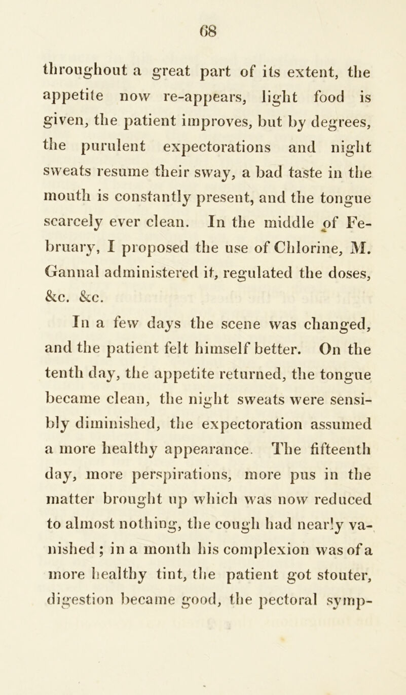 throughout a great part of its extent, the appetite now re-appears, light food is given, the patient improves, but by degrees, the purulent expectorations and night sweats resume their sway, a bad taste in the mouth is constantly present, and the tongue scarcely ever clean. In the middle of Fe- bruary, I proposed the use of Chlorine, M. Gannal administered it, regulated the doses, &c. &c. In a few days the scene was changed, and the patient felt himself better. On the tenth day, the appetite returned, the tongue became clean, the night sweats were sensi- bly diminished, the expectoration assumed a more healthy appearance. The fifteenth day, more perspirations, more pus in the matter brought up which was now reduced to almost nothing, the cough had nearly va- nished ; in a month his complexion was of a more healthy tint, the patient got stouter, digestion became good, the pectoral symp-