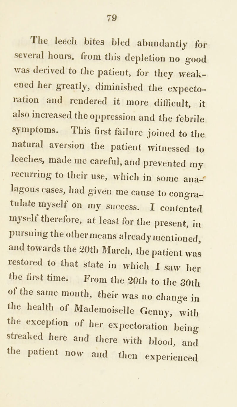 The leech bites bled abundantly for •several hours, from this depletion no good was derived to the patient, for they weak- ened her greatly, diminished the expecto- ration and rendered it more difficult, it also increased the oppression and the febrile symptoms. This first failure joined to the natural aversion the patient witnessed to leeches, made me careful, and prevented my recurring to their use, which in some ana-' lagous cases, had given me cause to congra- tulate myself on my success. I contented myself therefore, at least for the present, in pursuing the othermeans already mentioned, and towards the 20th March, the patient was lestored to that state in which I saw her the first time. From the 20th to the 30th of the same month, their was no change in the health of Mademoiselle Genny, with the exception of her expectoration being- streaked here and there with blood, and the patient now and then experienced