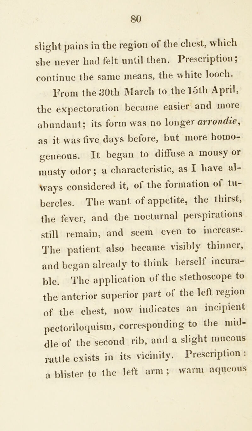 slight pains in the region ol the chest, which she never had ielt until then. Prescription, continue the same means, the white looch. Prom the 30th March to the loth April, the expectoration became easier and more abundant; its form was no longer arrondie, as it w as five days before, but more homo- geneous. It began to diffuse a mousy or musty odor; a characteristic, as I have al- ways considered it, of the formation of tu- bercles. The want of appetite, the thirst, the fever, and the nocturnal perspirations still remain, and seem even to increase. The patient also became visibly thinner, and began already to think herself incura- ble. The application of the stethoscope to the anterior superior part of the left region of the chest, now indicates an incipient pectoriloquism, corresponding to the mid- dle of the second rib, and a slight mucous rattle exists in its vicinity. Prescription : a blister to the left arm ; warm aqueous