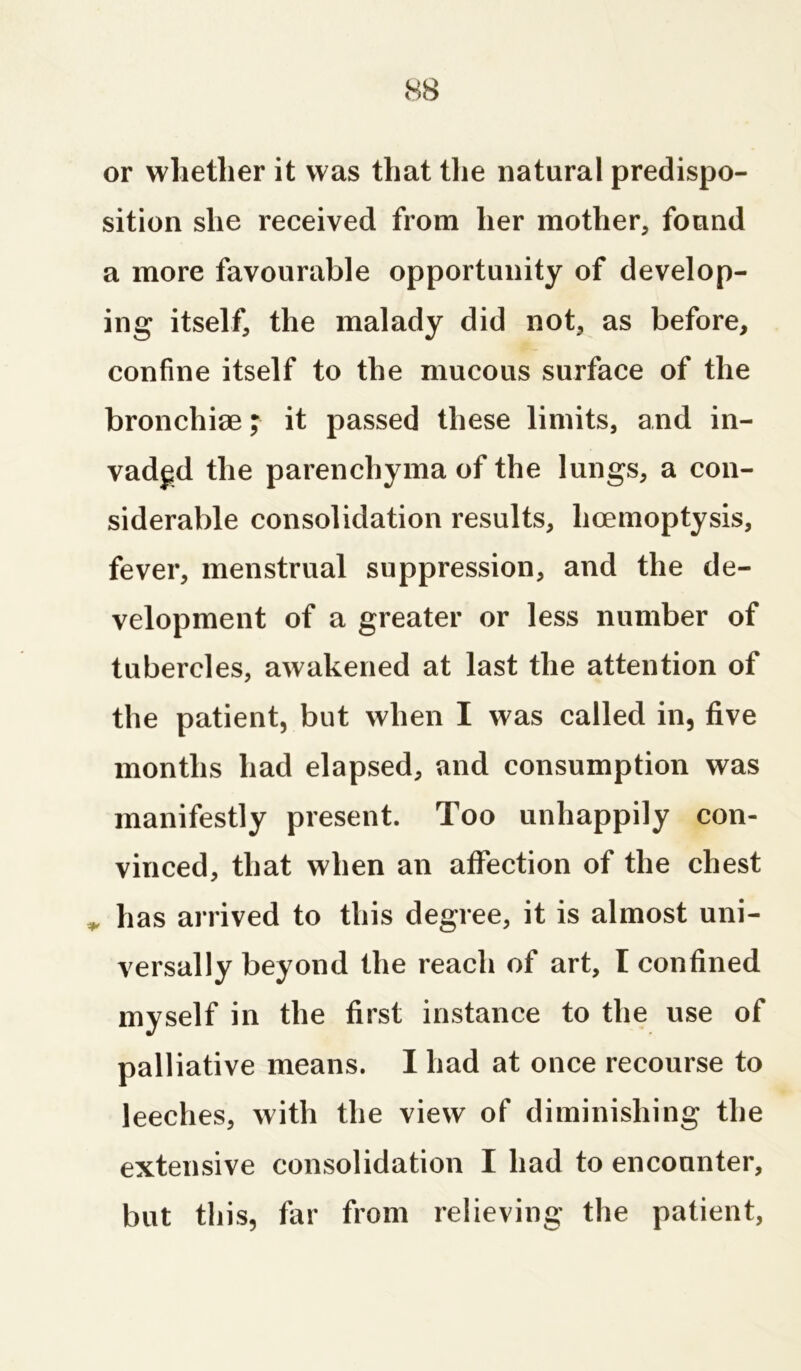 or whether it was that the natural predispo- sition she received from her mother, found a more favourable opportunity of develop- ing itself, the malady did not, as before, confine itself to the mucous surface of the bronchiae; it passed these limits, and in- vaded the parenchyma of the lungs, a con- siderable consolidation results, licemoptysis, fever, menstrual suppression, and the de- velopment of a greater or less number of tubercles, awakened at last the attention of the patient, but when I was called in, five months had elapsed, and consumption was manifestly present. Too unhappily con- vinced, that when an affection of the chest has arrived to this degree, it is almost uni- versally beyond the reach of art, I confined myself in the first instance to the use of palliative means. I had at once recourse to leeches, with the view of diminishing the extensive consolidation I had to encounter, but this, far from relieving the patient,