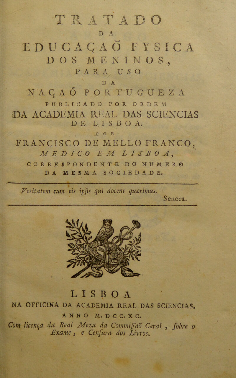 iL jl\. A T Á D A E DUCAÇAÕ FYSÍC A DOS ME N I N O S , PARA USO D A NAÇAÕ POPvTU GUEZA PUBLICADO POR ORDEM DA ACADEMIA REAL DAS SCIENCIAS DE LISBOA. POR FRANCISCO DE MELLO FRANCO, MEDICO EM LISBOA, CORRESPONDENTE DO NUMERO DA MESMA SOCIEDADE. f Feritatem cum eis ipfis qui docent qmrimus. Seiieca. LISBOA NA OFF1C1NA DA ACADEMIA REAL DAS SCíENCIAS, A N N O M. D C C. X C. Com licença da Real Meza da Commijfao Geral , fobre o Exame, e Cenfura dos Livros,