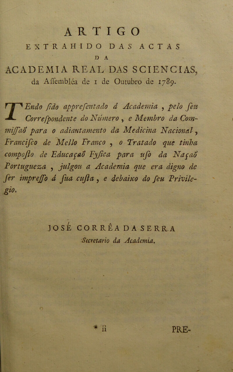 artigo EXTRAHIDO DAS ACTAS D A ACADEMIA REAL DÁS SCIÊNCIAS, da AíTembléa de i de Outubro de 1789. rEnão fido apprefentado d Academia , pelo fett Correfpondente do Número , e Membro da Com- tnijfao para 0 adiantamento da Medicina Nacional y Francifco de Mello Franco y 0 Tratado que tinha compoflo de EducaçaÔ Fyfica para tifo da Naçao Portugueza y julgou a Academia que era digno de fer imprejfo d fua cufta y e debaixo do feu Privile- gio. JOSE CORRÊA DA SERRA Secretario da Academia. PRE-